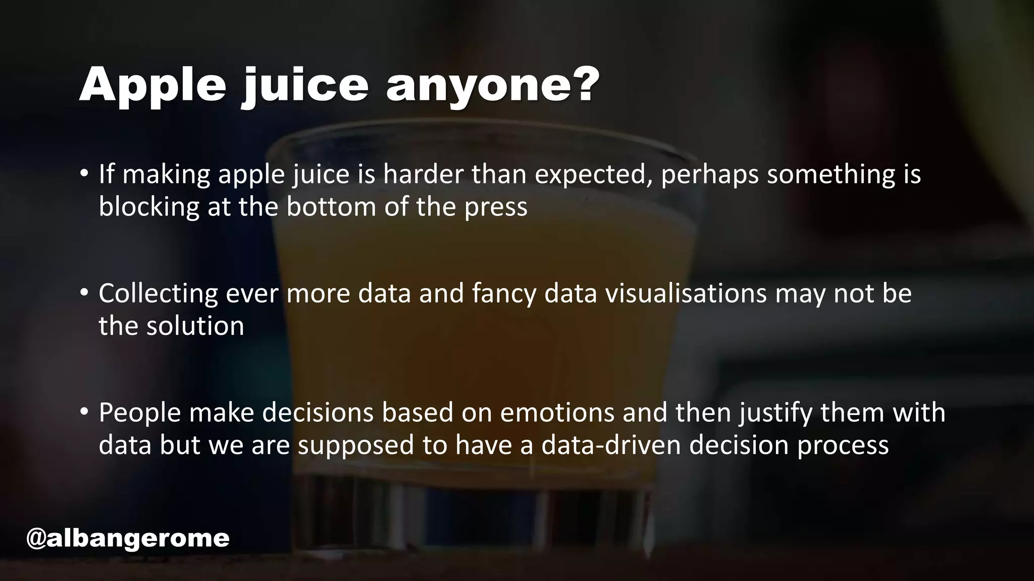 Apple juice anyone?
• If making apple juice is harder than expected, perhaps something is
blocking at the bottom of the press
• Collecting ever more data and fancy data visualisations may not be
the solution
• People make decisions based on emotions and then justify them with
data but we are supposed to have a data-driven decision process
@albangerome
 