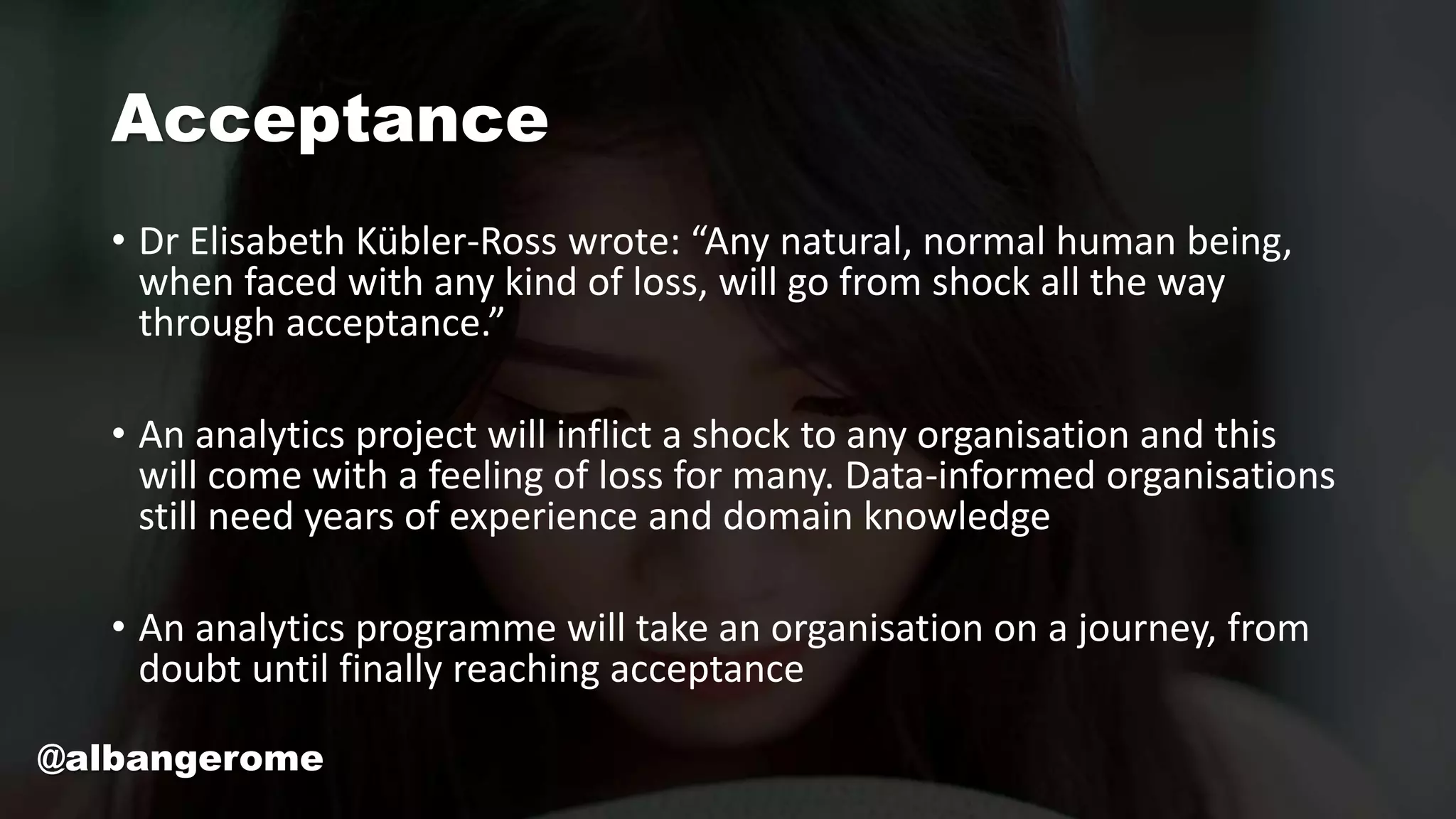 Acceptance
• Dr Elisabeth Kübler-Ross wrote: “Any natural, normal human being,
when faced with any kind of loss, will go from shock all the way
through acceptance.”
• An analytics project will inflict a shock to any organisation and this
will come with a feeling of loss for many. Data-informed organisations
still need years of experience and domain knowledge
• An analytics programme will take an organisation on a journey, from
doubt until finally reaching acceptance
@albangerome
 