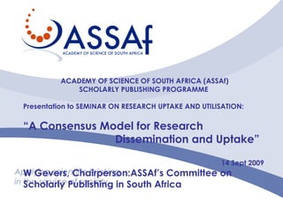 Applying scientific thinking in the service of society ACADEMY OF SCIENCE OF SOUTH AFRICA (ASSAf) SCHOLARLY PUBLISHING PROGRAMME   Presentation to SEMINAR ON RESEARCH UPTAKE AND UTILISATION: “ A Consensus Model for Research  Dissemination and Uptake”  14 Sept 2009 W Gevers, Chairperson:ASSAf’s Committee on Scholarly Publishing in South Africa  