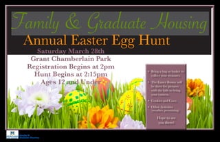 Family &
Graduate Housing
Saturday March 28th
Grant Chamberlain Park
Registration Begins at 2pm
Hunt Begins at 2:15pm
Ages 12 and Under
Family & Graduate Housing
Annual Easter Egg Hunt
•	 Bring a bag or basket to
collect your treasures.
•	 The Easter Bunny will
be there for pictures
with the kids so bring
your camera.
•	 Cookies and Coco
•	 Other Activities
(weather permitting)
Hope to see
you there!
 