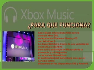 Xbox Music estará disponible para la
consola Xbox 360,
smartphones Windows Phone y PC
con Windows 8.
La disponibilidad a través de una variedad de
dispositivos coordina
bien con la estrategia de Microsoft de la
presencia y la integración
en todos los dispositivos.
El analista Michael Gartenberg cree que el
servicio estará
disponible en los dispositivos iOS y Android.
 