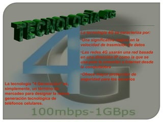 La tecnología 4G se caracteriza por:
                                   •Una significativa mejora en la
                                   velocidad de trasmisión de datos
                                   •Las redes 4G usarán una red basada
                                   en una dirección IP como la que se
                                   usa para la conexión a Internet desde
                                   la computadora
                                   •Ofrece mayor protección de
                                   seguridad para los usuarios
La tecnología "4 Generación" es,
simplemente, un término de
mercadeo para designar la nueva
generación tecnológica de
teléfonos celulares.
 