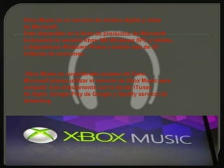 Xbox Music es un servicio de música digital y vídeo
de Microsoft.
Está disponible en la línea de productos de Microsoft
incluyendo la consola Xbox 360,Windows 8PC y tablets,
y dispositivos Windows Phone y tendrá más de 30
millones de canciones.


 Xbox Music es considerado sucesor de Zune.
Microsoft planea utilizar el servicio de Xbox Music para
competir más directamente con la tienda iTunes
de Apple ,Google Play de Google y Spotify servicio de
streaming.
 
