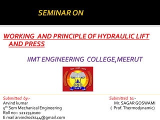 WORKING AND PRINCIPLE OF HYDRAULIC LIFT 
AND PRESS 
IIMT ENGINEERING COLLEGE,MEERUT 
Submitted by:- Submitted to:- 
Arvind kumar Mr. SAGAR GOSWAMI 
5th Sem Mechanical Engineering ( Prof. Thermodynamic) 
Roll no:- 1212740100 
E mail arvindrocks44@gmail.com 
 
