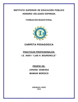 INSTITUTO SUPERIOR DE EDUCACIÓN PÚBLICO 
HONORIO DELGADO ESPINOZA 
FORMACIÓN MAGISTERIAL 
CARPETA PEDAGOGICA 
PRACTICAS PROFESIONALES: 
I.E. 40001 “LUIS H. BOURONCLE” 
PROPIO DE: 
JOHANA VANESSA 
MAMANI MOROCO 
AREQUIPA -PERÚ 
2014 
