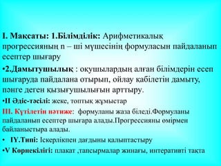 I. Мақсаты: 1.Білімділік: Арифметикалық
прогрессияның n – ші мүшесінің формуласын пайдаланып
есептер шығару
•2.Дамытушылық : оқушылардың алған білімдерін есеп
шығаруда пайдалана отырып, ойлау қабілетін дамыту,
пәнге деген қызығушылығын арттыру.
•ІІ Әдіс-тәсілі: жеке, топтық жұмыстар
ІІІ. Күтілетін нәтиже: формуланы жаза біледі.Формуланы
пайдаланып есептер шығара алады.Прогрессияны өмірмен
байланыстыра алады.
• ІҮ.Типі: Іскерлікпен дағдыны қалыптастыру
•V Көрнекілігі: плакат ,тапсырмалар жинағы, интеративті тақта
 