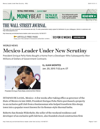 20/01/15 21:11Mexico Leader Under New Scrutiny - WSJ
Página 1 de 4http://www.wsj.com/articles/mexico-leader-under-new-scrutiny-1421801571
This copy is for your personal, non-commercial use only. To order presentation-ready copies for distribution to your colleagues, clients or customers visit
http://www.djreprints.com.
http://www.wsj.com/articles/mexico-leader-under-new-scrutiny-1421801571
IXTAPAN DE LA SAL, Mexico—A few weeks after taking office as governor of the
State of Mexico in late 2005, President Enrique Peña Nieto purchased a property
in an exclusive golf club from a businessman who helped transform this sleepy
town into a popular resort known for its Roman-style thermal baths.
Roberto San Román Widerkehr, the seller of the weekend residence and
developer of an exclusive golf club here, also founded a local construction firm
WORLD NEWS
Mexico Leader Under New Scrutiny
President Enrique Peña Nieto Bought a Home From a Developer Who Subsequently Won
Millions of Dollars of Government Contracts
President Enrique Peña Nieto ASSOCIATED PRESS
Jan. 20, 2015 7:52 p.m. ET
By JUAN MONTES
 