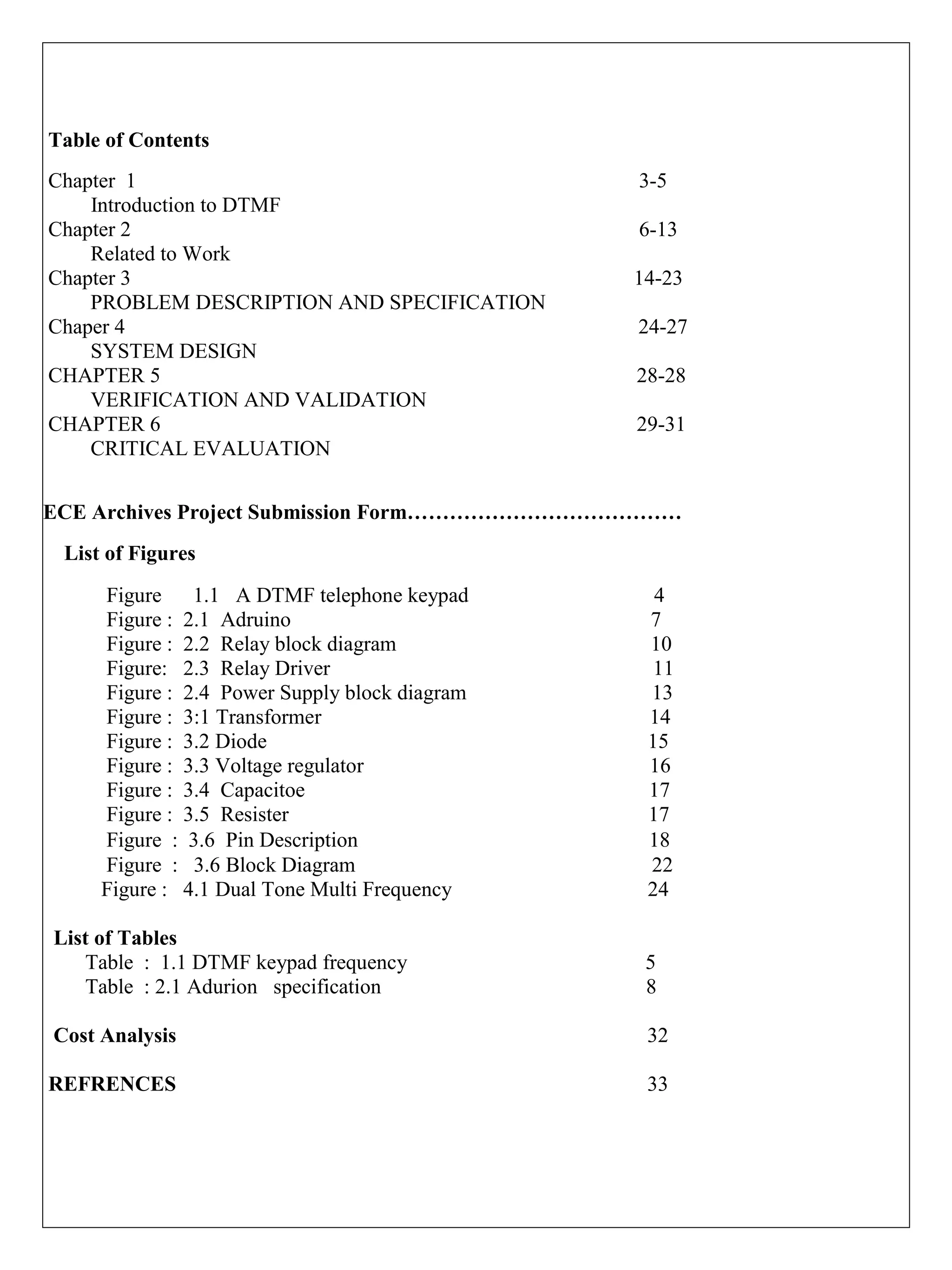 Table of Contents
Chapter 1 3-5
Introduction to DTMF
Chapter 2 6-13
Related to Work
Chapter 3 14-23
PROBLEM DESCRIPTION AND SPECIFICATION
Chaper 4 24-27
SYSTEM DESIGN
CHAPTER 5 28-28
VERIFICATION AND VALIDATION
CHAPTER 6 29-31
CRITICAL EVALUATION
ECE Archives Project Submission Form…………………………………
List of Figures
Figure 1.1 A DTMF telephone keypad 4
Figure : 2.1 Adruino 7
Figure : 2.2 Relay block diagram 10
Figure: 2.3 Relay Driver 11
Figure : 2.4 Power Supply block diagram 13
Figure : 3:1 Transformer 14
Figure : 3.2 Diode 15
Figure : 3.3 Voltage regulator 16
Figure : 3.4 Capacitoe 17
Figure : 3.5 Resister 17
Figure : 3.6 Pin Description 18
Figure : 3.6 Block Diagram 22
Figure : 4.1 Dual Tone Multi Frequency 24
List of Tables
Table : 1.1 DTMF keypad frequency 5
Table : 2.1 Adurion specification 8
Cost Analysis 32
REFRENCES 33
 