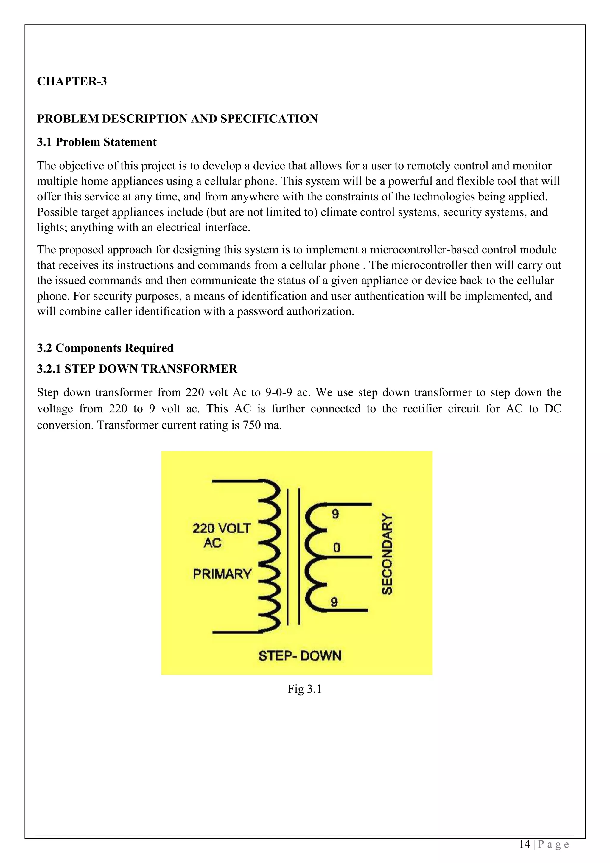 14 | P a g e
CHAPTER-3
PROBLEM DESCRIPTION AND SPECIFICATION
3.1 Problem Statement
The objective of this project is to develop a device that allows for a user to remotely control and monitor
multiple home appliances using a cellular phone. This system will be a powerful and flexible tool that will
offer this service at any time, and from anywhere with the constraints of the technologies being applied.
Possible target appliances include (but are not limited to) climate control systems, security systems, and
lights; anything with an electrical interface.
The proposed approach for designing this system is to implement a microcontroller-based control module
that receives its instructions and commands from a cellular phone . The microcontroller then will carry out
the issued commands and then communicate the status of a given appliance or device back to the cellular
phone. For security purposes, a means of identification and user authentication will be implemented, and
will combine caller identification with a password authorization.
 
3.2 Components Required
3.2.1 STEP DOWN TRANSFORMER
Step down transformer from 220 volt Ac to 9-0-9 ac. We use step down transformer to step down the
voltage from 220 to 9 volt ac. This AC is further connected to the rectifier circuit for AC to DC
conversion. Transformer current rating is 750 ma.
 
 
 
 
 
Fig 3.1
 
