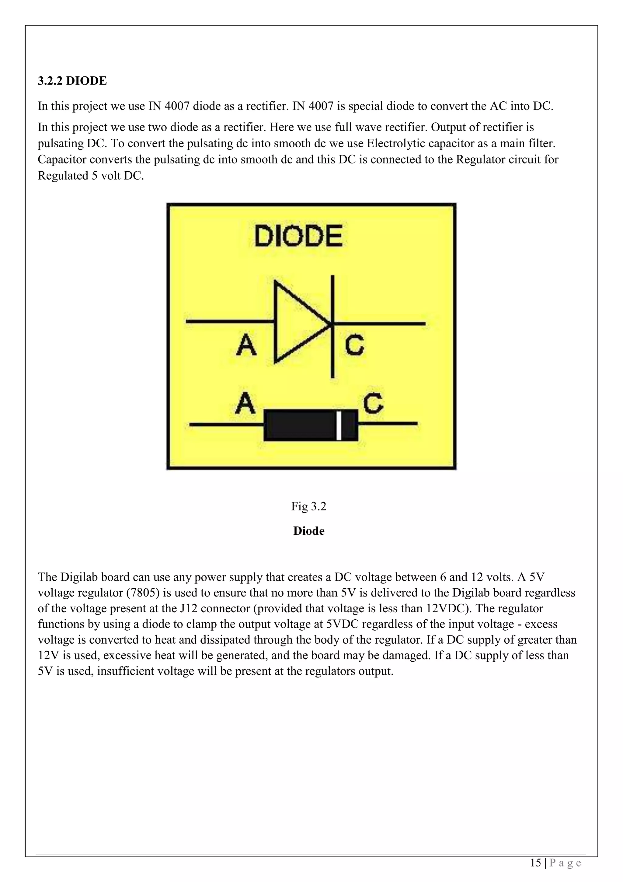 15 | P a g e
3.2.2 DIODE
In this project we use IN 4007 diode as a rectifier. IN 4007 is special diode to convert the AC into DC.
In this project we use two diode as a rectifier. Here we use full wave rectifier. Output of rectifier is
pulsating DC. To convert the pulsating dc into smooth dc we use Electrolytic capacitor as a main filter.
Capacitor converts the pulsating dc into smooth dc and this DC is connected to the Regulator circuit for
Regulated 5 volt DC.
 
 
 
 
 
Fig 3.2
Diode
The Digilab board can use any power supply that creates a DC voltage between 6 and 12 volts. A 5V
voltage regulator (7805) is used to ensure that no more than 5V is delivered to the Digilab board regardless
of the voltage present at the J12 connector (provided that voltage is less than 12VDC). The regulator
functions by using a diode to clamp the output voltage at 5VDC regardless of the input voltage - excess
voltage is converted to heat and dissipated through the body of the regulator. If a DC supply of greater than
12V is used, excessive heat will be generated, and the board may be damaged. If a DC supply of less than
5V is used, insufficient voltage will be present at the regulators output.
 