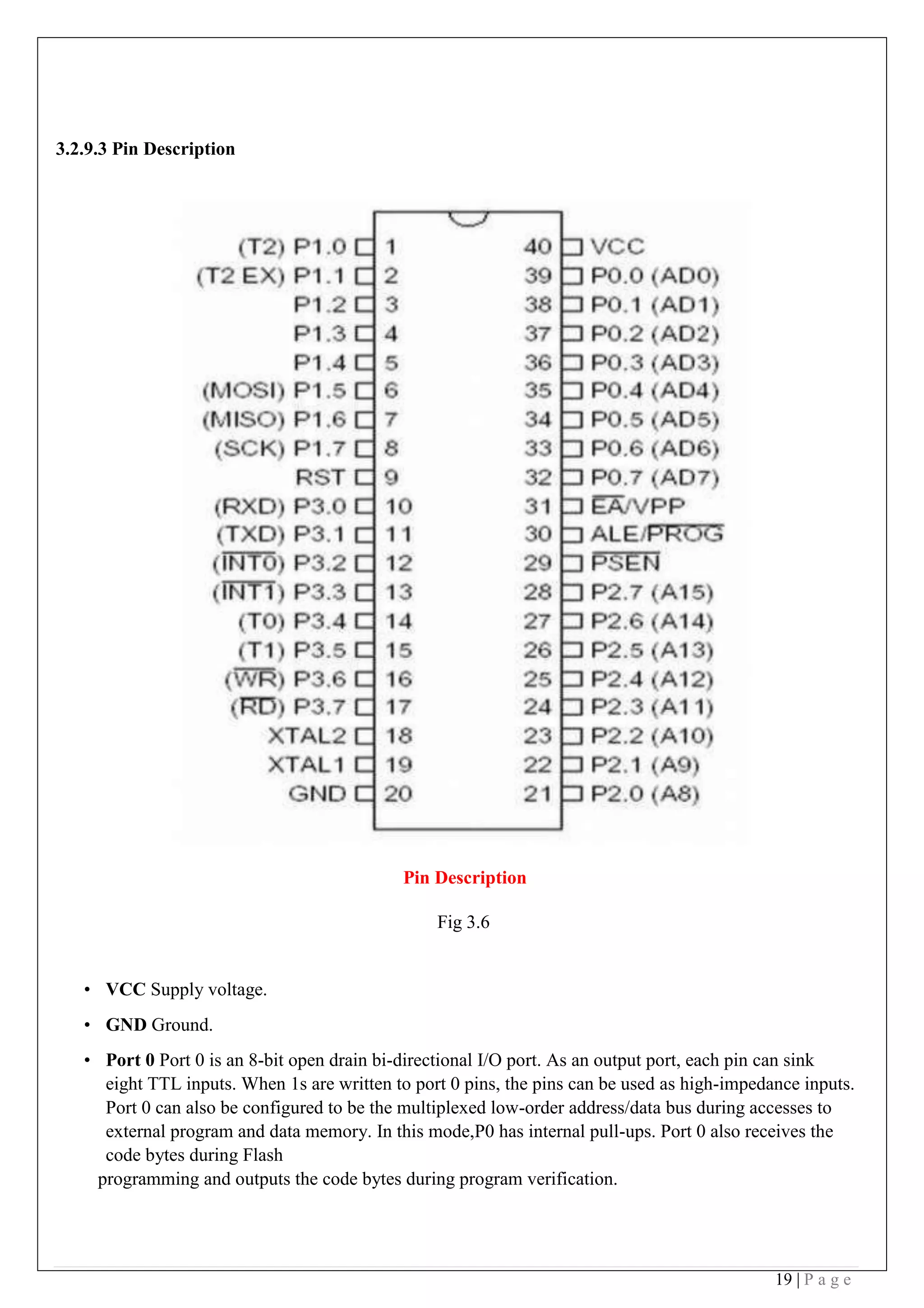 19 | P a g e
3.2.9.3 Pin Description
Pin Description
Fig 3.6
• VCC Supply voltage.
• GND Ground.
• Port 0 Port 0 is an 8-bit open drain bi-directional I/O port. As an output port, each pin can sink
eight TTL inputs. When 1s are written to port 0 pins, the pins can be used as high-impedance inputs.
Port 0 can also be configured to be the multiplexed low-order address/data bus during accesses to
external program and data memory. In this mode,P0 has internal pull-ups. Port 0 also receives the
code bytes during Flash
programming and outputs the code bytes during program verification.
 