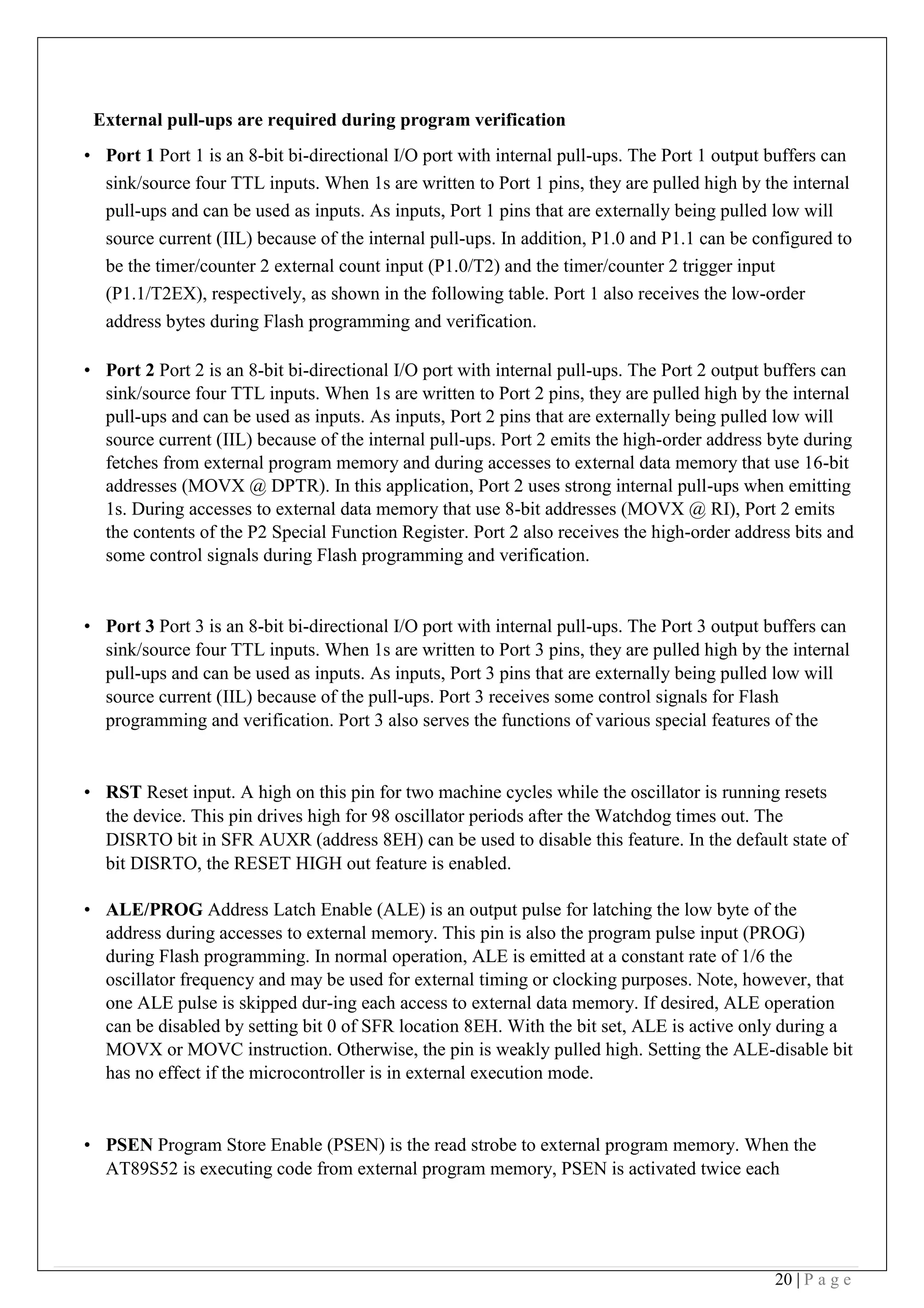 20 | P a g e
External pull-ups are required during program verification
• Port 1 Port 1 is an 8-bit bi-directional I/O port with internal pull-ups. The Port 1 output buffers can
sink/source four TTL inputs. When 1s are written to Port 1 pins, they are pulled high by the internal
pull-ups and can be used as inputs. As inputs, Port 1 pins that are externally being pulled low will
source current (IIL) because of the internal pull-ups. In addition, P1.0 and P1.1 can be configured to
be the timer/counter 2 external count input (P1.0/T2) and the timer/counter 2 trigger input
(P1.1/T2EX), respectively, as shown in the following table. Port 1 also receives the low-order
address bytes during Flash programming and verification. 
• Port 2 Port 2 is an 8-bit bi-directional I/O port with internal pull-ups. The Port 2 output buffers can
sink/source four TTL inputs. When 1s are written to Port 2 pins, they are pulled high by the internal
pull-ups and can be used as inputs. As inputs, Port 2 pins that are externally being pulled low will
source current (IIL) because of the internal pull-ups. Port 2 emits the high-order address byte during
fetches from external program memory and during accesses to external data memory that use 16-bit
addresses (MOVX @ DPTR). In this application, Port 2 uses strong internal pull-ups when emitting
1s. During accesses to external data memory that use 8-bit addresses (MOVX @ RI), Port 2 emits
the contents of the P2 Special Function Register. Port 2 also receives the high-order address bits and
some control signals during Flash programming and verification.
• Port 3 Port 3 is an 8-bit bi-directional I/O port with internal pull-ups. The Port 3 output buffers can
sink/source four TTL inputs. When 1s are written to Port 3 pins, they are pulled high by the internal
pull-ups and can be used as inputs. As inputs, Port 3 pins that are externally being pulled low will
source current (IIL) because of the pull-ups. Port 3 receives some control signals for Flash
programming and verification. Port 3 also serves the functions of various special features of the
• RST Reset input. A high on this pin for two machine cycles while the oscillator is running resets
the device. This pin drives high for 98 oscillator periods after the Watchdog times out. The
DISRTO bit in SFR AUXR (address 8EH) can be used to disable this feature. In the default state of
bit DISRTO, the RESET HIGH out feature is enabled.
 
• ALE/PROG Address Latch Enable (ALE) is an output pulse for latching the low byte of the
address during accesses to external memory. This pin is also the program pulse input (PROG)
during Flash programming. In normal operation, ALE is emitted at a constant rate of 1/6 the
oscillator frequency and may be used for external timing or clocking purposes. Note, however, that
one ALE pulse is skipped dur-ing each access to external data memory. If desired, ALE operation
can be disabled by setting bit 0 of SFR location 8EH. With the bit set, ALE is active only during a
MOVX or MOVC instruction. Otherwise, the pin is weakly pulled high. Setting the ALE-disable bit
has no effect if the microcontroller is in external execution mode.
• PSEN Program Store Enable (PSEN) is the read strobe to external program memory. When the
AT89S52 is executing code from external program memory, PSEN is activated twice each
 