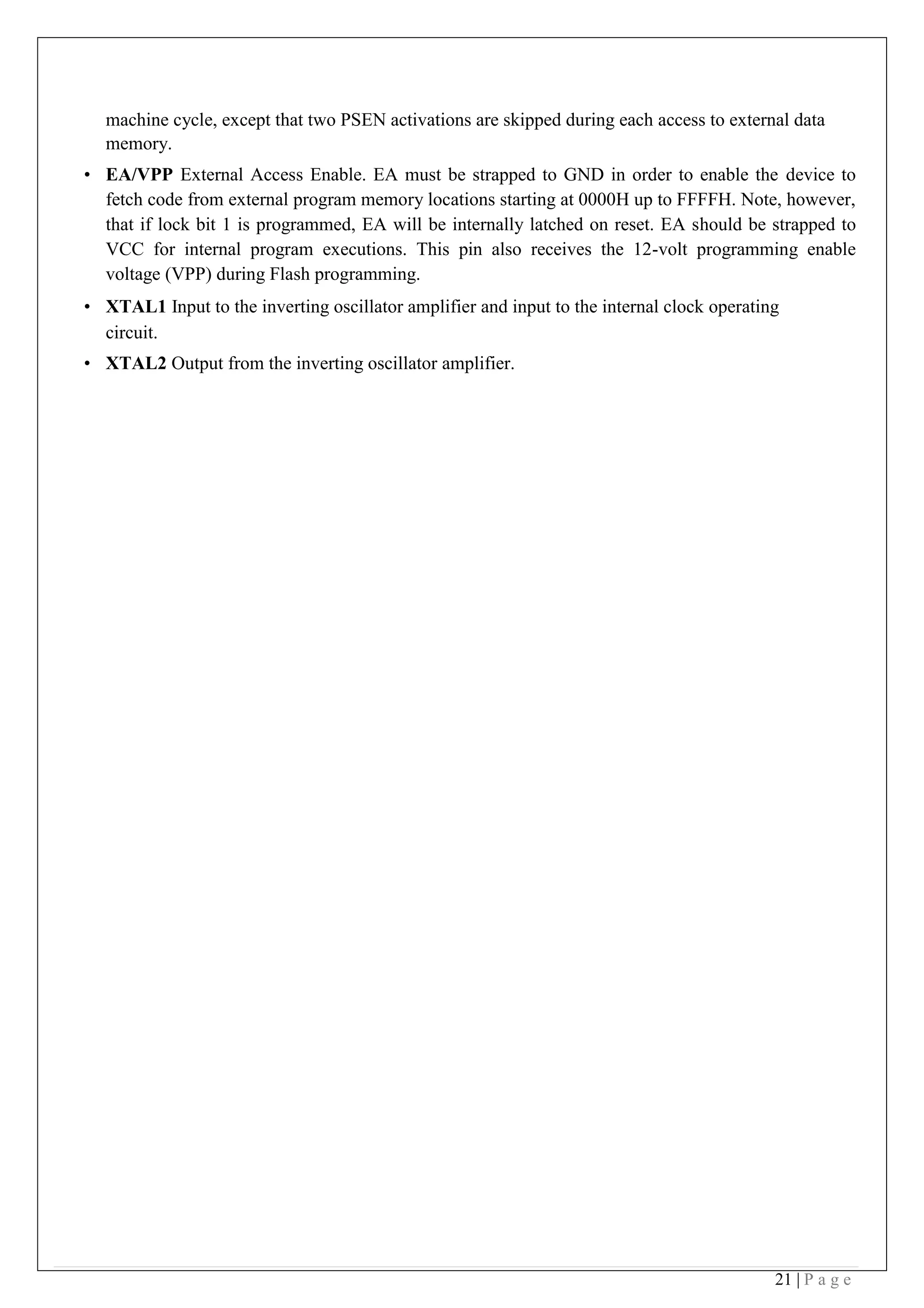 21 | P a g e
machine cycle, except that two PSEN activations are skipped during each access to external data
memory.
• EA/VPP External Access Enable. EA must be strapped to GND in order to enable the device to
fetch code from external program memory locations starting at 0000H up to FFFFH. Note, however,
that if lock bit 1 is programmed, EA will be internally latched on reset. EA should be strapped to
VCC for internal program executions. This pin also receives the 12-volt programming enable
voltage (VPP) during Flash programming.
• XTAL1 Input to the inverting oscillator amplifier and input to the internal clock operating
circuit.
• XTAL2 Output from the inverting oscillator amplifier.
 
 