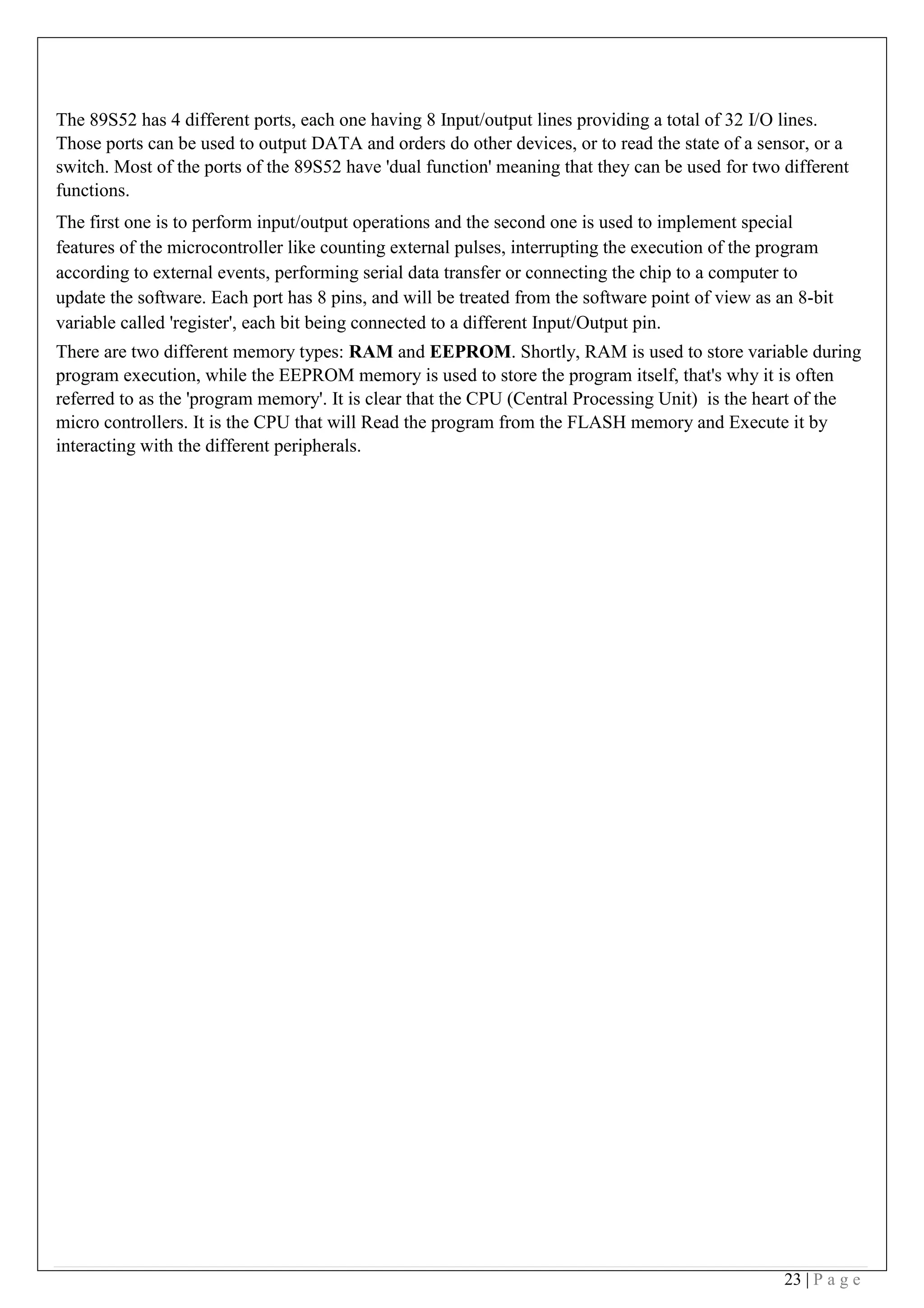 23 | P a g e
The 89S52 has 4 different ports, each one having 8 Input/output lines providing a total of 32 I/O lines.
Those ports can be used to output DATA and orders do other devices, or to read the state of a sensor, or a
switch. Most of the ports of the 89S52 have 'dual function' meaning that they can be used for two different
functions.
The first one is to perform input/output operations and the second one is used to implement special
features of the microcontroller like counting external pulses, interrupting the execution of the program
according to external events, performing serial data transfer or connecting the chip to a computer to
update the software. Each port has 8 pins, and will be treated from the software point of view as an 8-bit
variable called 'register', each bit being connected to a different Input/Output pin.
There are two different memory types: RAM and EEPROM. Shortly, RAM is used to store variable during
program execution, while the EEPROM memory is used to store the program itself, that's why it is often
referred to as the 'program memory'. It is clear that the CPU (Central Processing Unit) is the heart of the
micro controllers. It is the CPU that will Read the program from the FLASH memory and Execute it by
interacting with the different peripherals.
 