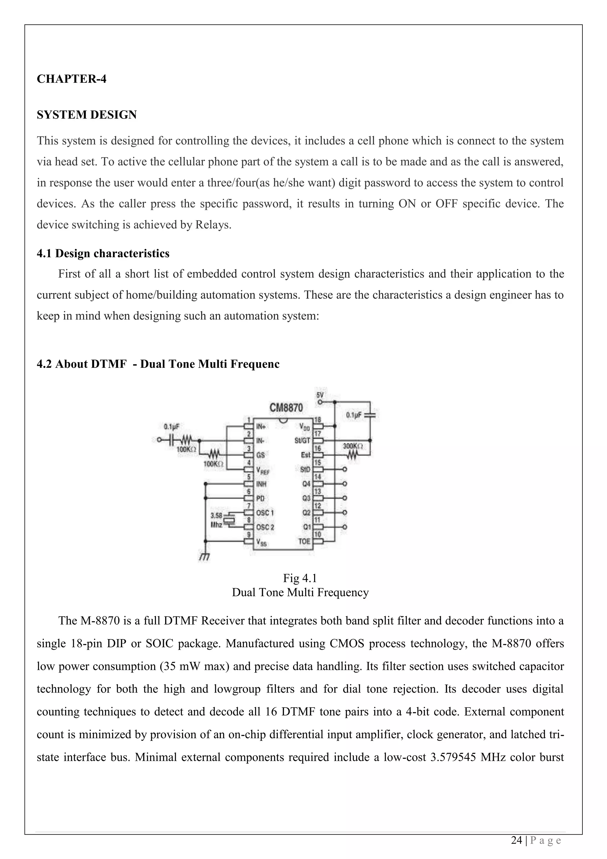24 | P a g e
CHAPTER-4
SYSTEM DESIGN
This system is designed for controlling the devices, it includes a cell phone which is connect to the system
via head set. To active the cellular phone part of the system a call is to be made and as the call is answered,
in response the user would enter a three/four(as he/she want) digit password to access the system to control
devices. As the caller press the specific password, it results in turning ON or OFF specific device. The
device switching is achieved by Relays.
4.1 Design characteristics
First of all a short list of embedded control system design characteristics and their application to the
current subject of home/building automation systems. These are the characteristics a design engineer has to
keep in mind when designing such an automation system:
4.2 About DTMF - Dual Tone Multi Frequenc
Fig 4.1
Dual Tone Multi Frequency
The M-8870 is a full DTMF Receiver that integrates both band split filter and decoder functions into a
single 18-pin DIP or SOIC package. Manufactured using CMOS process technology, the M-8870 offers
low power consumption (35 mW max) and precise data handling. Its filter section uses switched capacitor
technology for both the high and lowgroup filters and for dial tone rejection. Its decoder uses digital
counting techniques to detect and decode all 16 DTMF tone pairs into a 4-bit code. External component
count is minimized by provision of an on-chip differential input amplifier, clock generator, and latched tri-
state interface bus. Minimal external components required include a low-cost 3.579545 MHz color burst
 