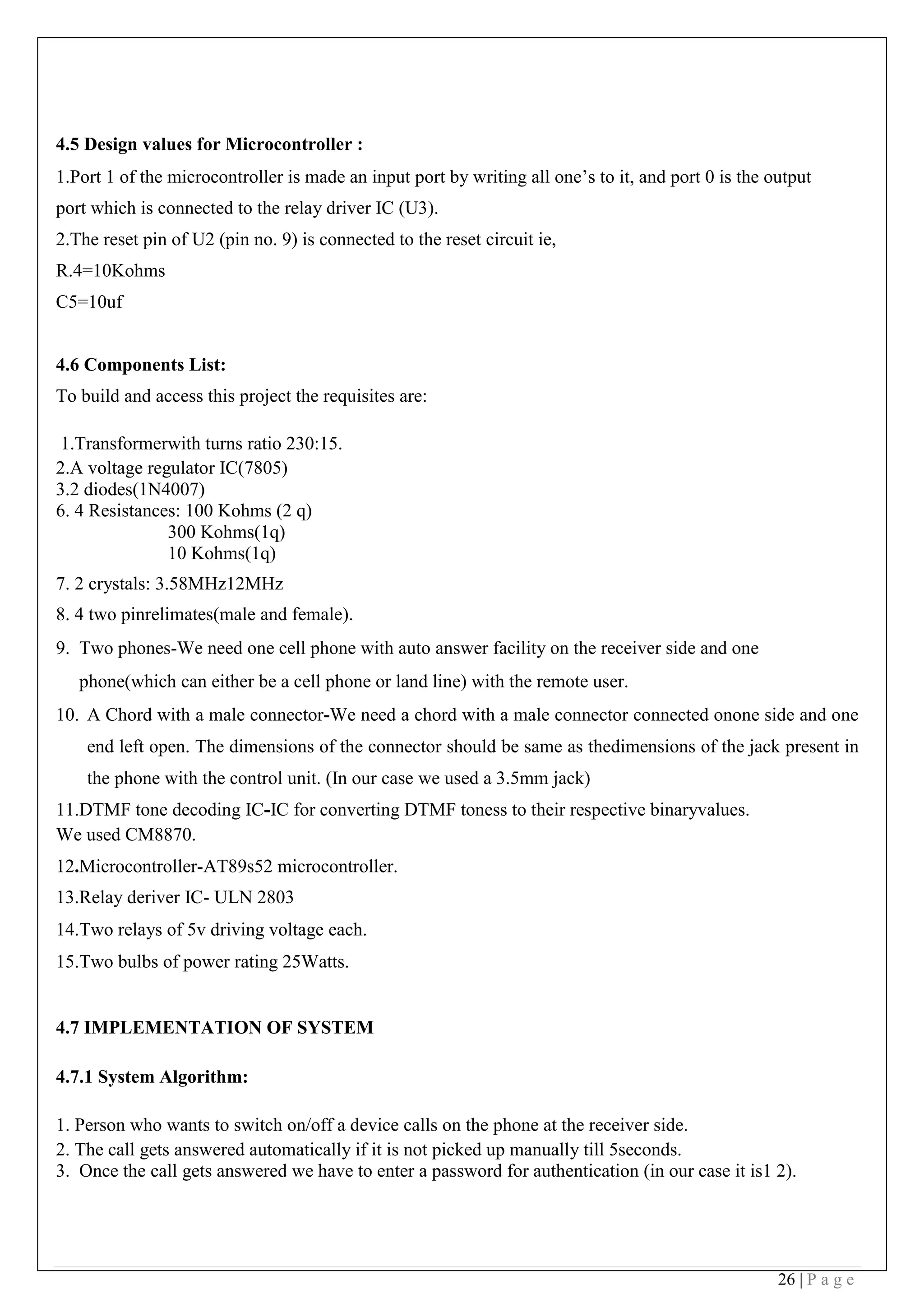 26 | P a g e
4.5 Design values for Microcontroller :
1.Port 1 of the microcontroller is made an input port by writing all one’s to it, and port 0 is the output
port which is connected to the relay driver IC (U3).
2.The reset pin of U2 (pin no. 9) is connected to the reset circuit ie,
R.4=10Kohms
C5=10uf
4.6 Components List:
To build and access this project the requisites are:
1.Transformerwith turns ratio 230:15.
2.A voltage regulator IC(7805)
3.2 diodes(1N4007)
6. 4 Resistances: 100 Kohms (2 q)
300 Kohms(1q)
10 Kohms(1q)
7. 2 crystals: 3.58MHz12MHz
8. 4 two pinrelimates(male and female).
9. Two phones-We need one cell phone with auto answer facility on the receiver side and one
phone(which can either be a cell phone or land line) with the remote user.
10. A Chord with a male connector-We need a chord with a male connector connected onone side and one
end left open. The dimensions of the connector should be same as thedimensions of the jack present in
the phone with the control unit. (In our case we used a 3.5mm jack)
11.DTMF tone decoding IC-IC for converting DTMF toness to their respective binaryvalues.
We used CM8870.
12.Microcontroller-AT89s52 microcontroller.
13.Relay deriver IC- ULN 2803
14.Two relays of 5v driving voltage each.
15.Two bulbs of power rating 25Watts.
4.7 IMPLEMENTATION OF SYSTEM
4.7.1 System Algorithm:
1. Person who wants to switch on/off a device calls on the phone at the receiver side.
2. The call gets answered automatically if it is not picked up manually till 5seconds.
3. Once the call gets answered we have to enter a password for authentication (in our case it is1 2).
 