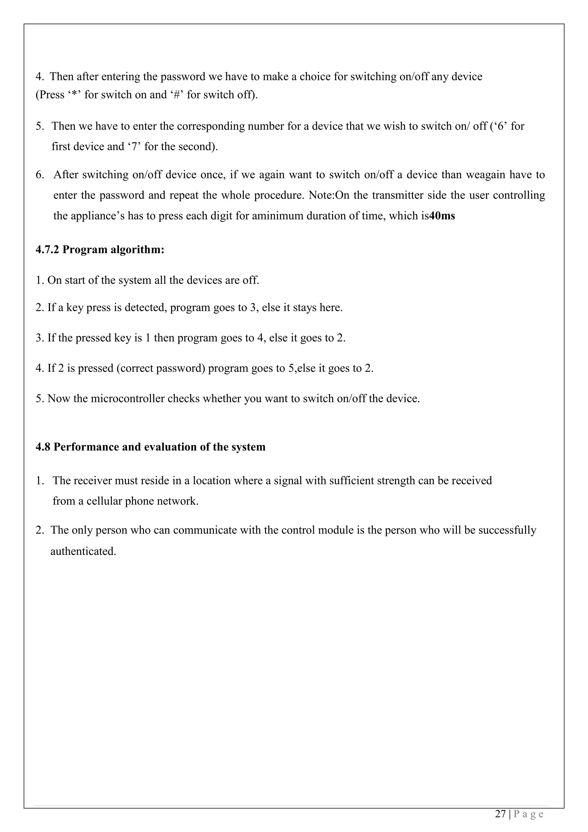 27 | P a g e
4. Then after entering the password we have to make a choice for switching on/off any device
(Press ‘*’ for switch on and ‘#’ for switch off).
5. Then we have to enter the corresponding number for a device that we wish to switch on/ off (‘6’ for
first device and ‘7’ for the second).
6. After switching on/off device once, if we again want to switch on/off a device than weagain have to
enter the password and repeat the whole procedure. Note:On the transmitter side the user controlling
the appliance’s has to press each digit for aminimum duration of time, which is40ms
4.7.2 Program algorithm:
1. On start of the system all the devices are off.
2. If a key press is detected, program goes to 3, else it stays here.
3. If the pressed key is 1 then program goes to 4, else it goes to 2.
4. If 2 is pressed (correct password) program goes to 5,else it goes to 2.
5. Now the microcontroller checks whether you want to switch on/off the device.
4.8 Performance and evaluation of the system
1. The receiver must reside in a location where a signal with sufficient strength can be received
from a cellular phone network.
2. The only person who can communicate with the control module is the person who will be successfully
authenticated.
 