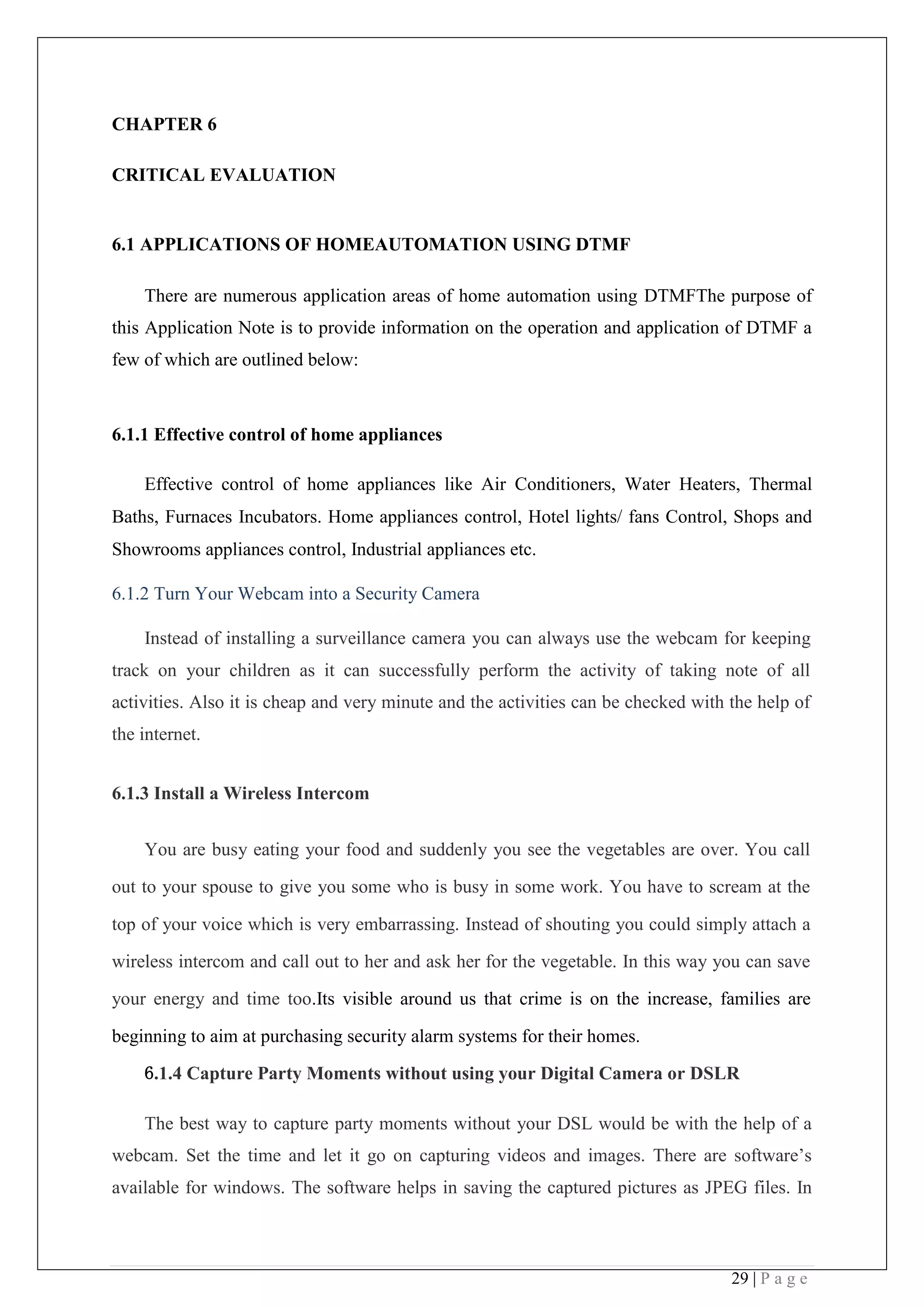 29 | P a g e
CHAPTER 6
CRITICAL EVALUATION
6.1 APPLICATIONS OF HOMEAUTOMATION USING DTMF
There are numerous application areas of home automation using DTMFThe purpose of
this Application Note is to provide information on the operation and application of DTMF a
few of which are outlined below:
6.1.1 Effective control of home appliances
Effective control of home appliances like Air Conditioners, Water Heaters, Thermal
Baths, Furnaces Incubators. Home appliances control, Hotel lights/ fans Control, Shops and
Showrooms appliances control, Industrial appliances etc.
6.1.2 Turn Your Webcam into a Security Camera
Instead of installing a surveillance camera you can always use the webcam for keeping
track on your children as it can successfully perform the activity of taking note of all
activities. Also it is cheap and very minute and the activities can be checked with the help of
the internet.
6.1.3 Install a Wireless Intercom
You are busy eating your food and suddenly you see the vegetables are over. You call
out to your spouse to give you some who is busy in some work. You have to scream at the
top of your voice which is very embarrassing. Instead of shouting you could simply attach a
wireless intercom and call out to her and ask her for the vegetable. In this way you can save
your energy and time too.Its visible around us that crime is on the increase, families are
beginning to aim at purchasing security alarm systems for their homes.  
6.1.4 Capture Party Moments without using your Digital Camera or DSLR
The best way to capture party moments without your DSL would be with the help of a
webcam. Set the time and let it go on capturing videos and images. There are software’s
available for windows. The software helps in saving the captured pictures as JPEG files. In
 