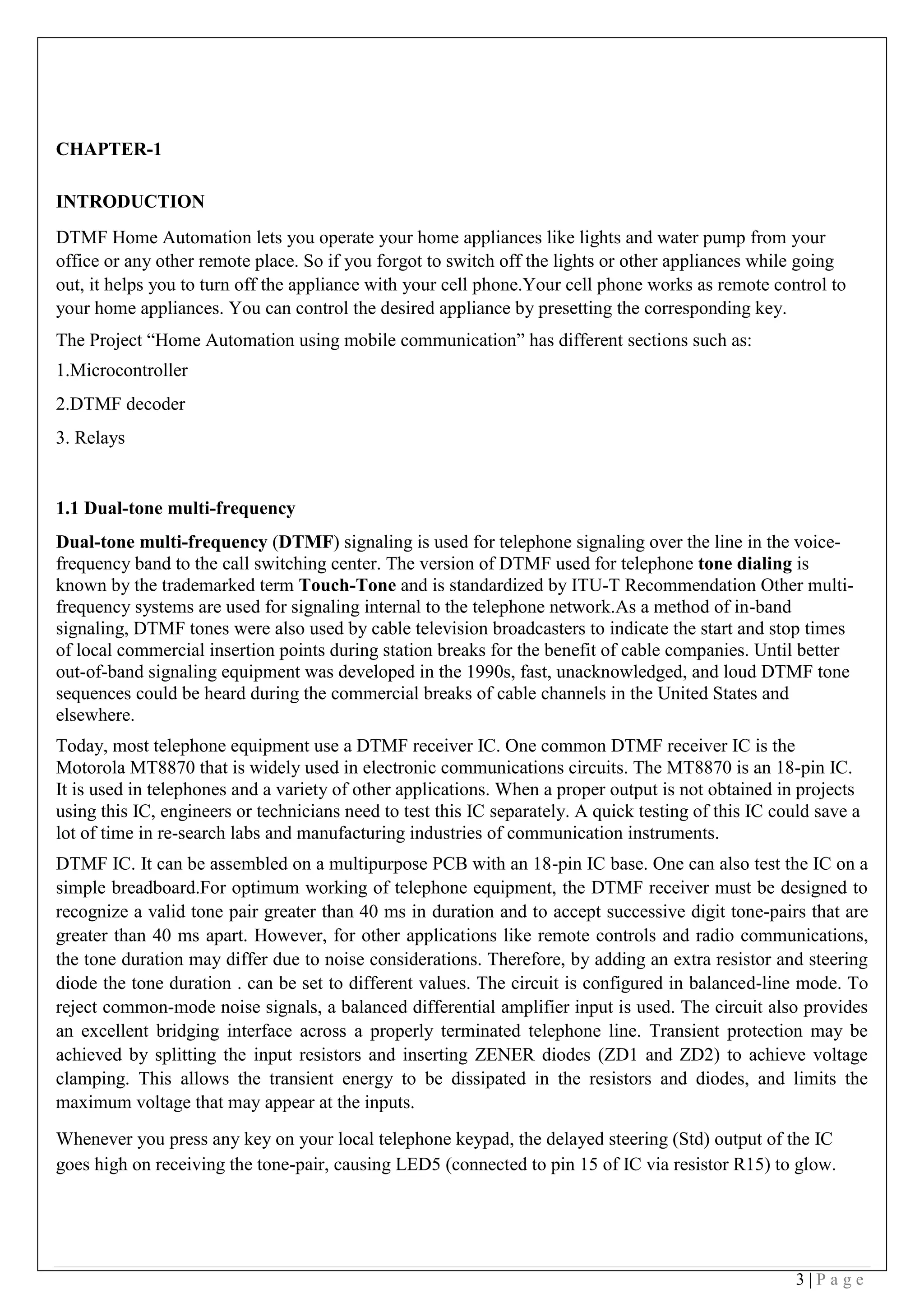 3 | P a g e
CHAPTER-1
INTRODUCTION
DTMF Home Automation lets you operate your home appliances like lights and water pump from your
office or any other remote place. So if you forgot to switch off the lights or other appliances while going
out, it helps you to turn off the appliance with your cell phone.Your cell phone works as remote control to
your home appliances. You can control the desired appliance by presetting the corresponding key.
The Project “Home Automation using mobile communication” has different sections such as:
1.Microcontroller
2.DTMF decoder
3. Relays
1.1 Dual-tone multi-frequency
Dual-tone multi-frequency (DTMF) signaling is used for telephone signaling over the line in the voice-
frequency band to the call switching center. The version of DTMF used for telephone tone dialing is
known by the trademarked term Touch-Tone and is standardized by ITU-T Recommendation Other multi-
frequency systems are used for signaling internal to the telephone network.As a method of in-band
signaling, DTMF tones were also used by cable television broadcasters to indicate the start and stop times
of local commercial insertion points during station breaks for the benefit of cable companies. Until better
out-of-band signaling equipment was developed in the 1990s, fast, unacknowledged, and loud DTMF tone
sequences could be heard during the commercial breaks of cable channels in the United States and
elsewhere.
Today, most telephone equipment use a DTMF receiver IC. One common DTMF receiver IC is the
Motorola MT8870 that is widely used in electronic communications circuits. The MT8870 is an 18-pin IC.
It is used in telephones and a variety of other applications. When a proper output is not obtained in projects
using this IC, engineers or technicians need to test this IC separately. A quick testing of this IC could save a
lot of time in re-search labs and manufacturing industries of communication instruments.
DTMF IC. It can be assembled on a multipurpose PCB with an 18-pin IC base. One can also test the IC on a
simple breadboard.For optimum working of telephone equipment, the DTMF receiver must be designed to
recognize a valid tone pair greater than 40 ms in duration and to accept successive digit tone-pairs that are
greater than 40 ms apart. However, for other applications like remote controls and radio communications,
the tone duration may differ due to noise considerations. Therefore, by adding an extra resistor and steering
diode the tone duration . can be set to different values. The circuit is configured in balanced-line mode. To
reject common-mode noise signals, a balanced differential amplifier input is used. The circuit also provides
an excellent bridging interface across a properly terminated telephone line. Transient protection may be
achieved by splitting the input resistors and inserting ZENER diodes (ZD1 and ZD2) to achieve voltage
clamping. This allows the transient energy to be dissipated in the resistors and diodes, and limits the
maximum voltage that may appear at the inputs.
Whenever you press any key on your local telephone keypad, the delayed steering (Std) output of the IC
goes high on receiving the tone-pair, causing LED5 (connected to pin 15 of IC via resistor R15) to glow.
 