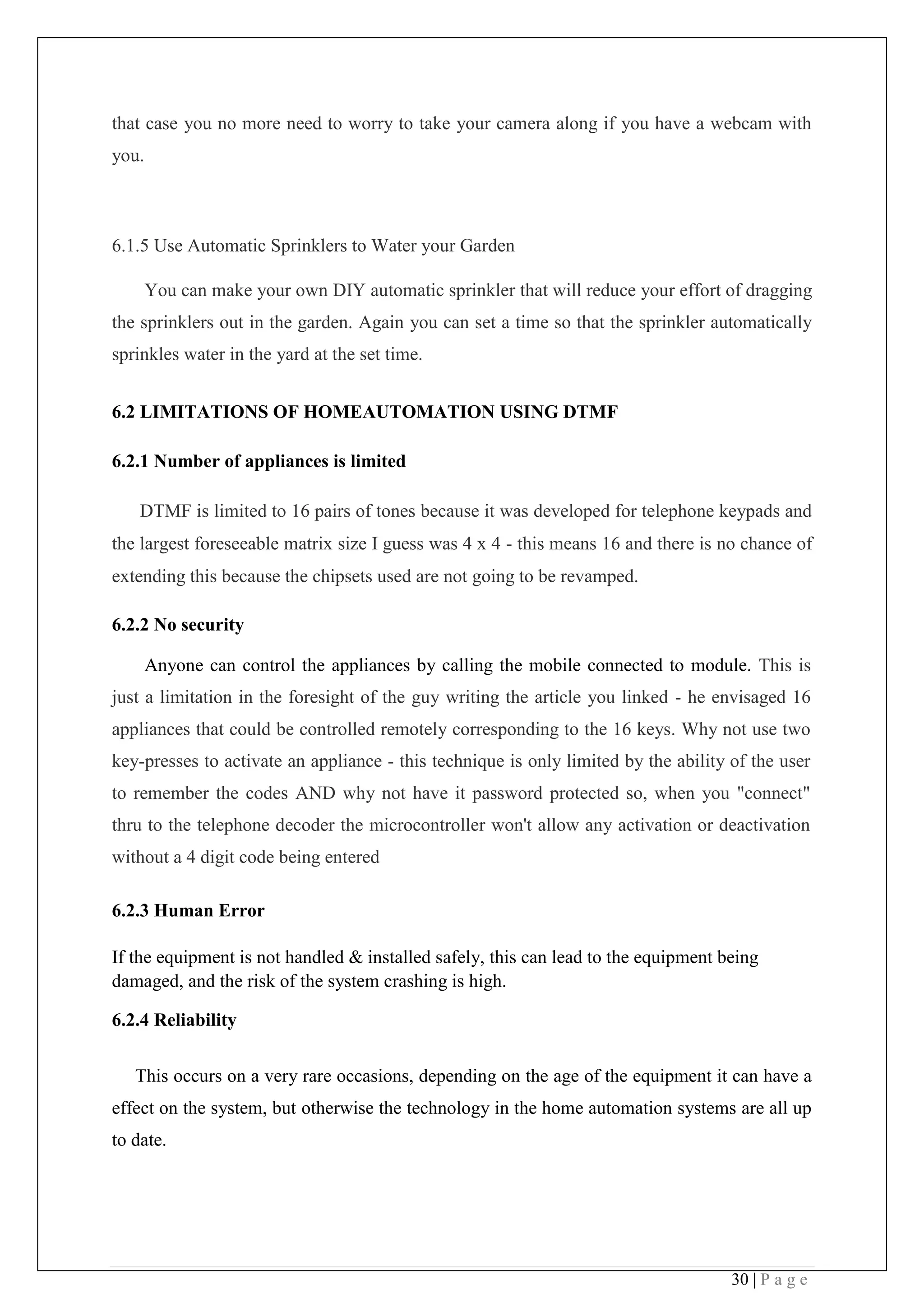 30 | P a g e
that case you no more need to worry to take your camera along if you have a webcam with
you.
6.1.5 Use Automatic Sprinklers to Water your Garden
You can make your own DIY automatic sprinkler that will reduce your effort of dragging
the sprinklers out in the garden. Again you can set a time so that the sprinkler automatically
sprinkles water in the yard at the set time.
6.2 LIMITATIONS OF HOMEAUTOMATION USING DTMF
6.2.1 Number of appliances is limited
DTMF is limited to 16 pairs of tones because it was developed for telephone keypads and
the largest foreseeable matrix size I guess was 4 x 4 - this means 16 and there is no chance of
extending this because the chipsets used are not going to be revamped.
6.2.2 No security
Anyone can control the appliances by calling the mobile connected to module. This is
just a limitation in the foresight of the guy writing the article you linked - he envisaged 16
appliances that could be controlled remotely corresponding to the 16 keys. Why not use two
key-presses to activate an appliance - this technique is only limited by the ability of the user
to remember the codes AND why not have it password protected so, when you "connect"
thru to the telephone decoder the microcontroller won't allow any activation or deactivation
without a 4 digit code being entered
6.2.3 Human Error
If the equipment is not handled & installed safely, this can lead to the equipment being
damaged, and the risk of the system crashing is high.
6.2.4 Reliability
This occurs on a very rare occasions, depending on the age of the equipment it can have a
effect on the system, but otherwise the technology in the home automation systems are all up
to date.
 