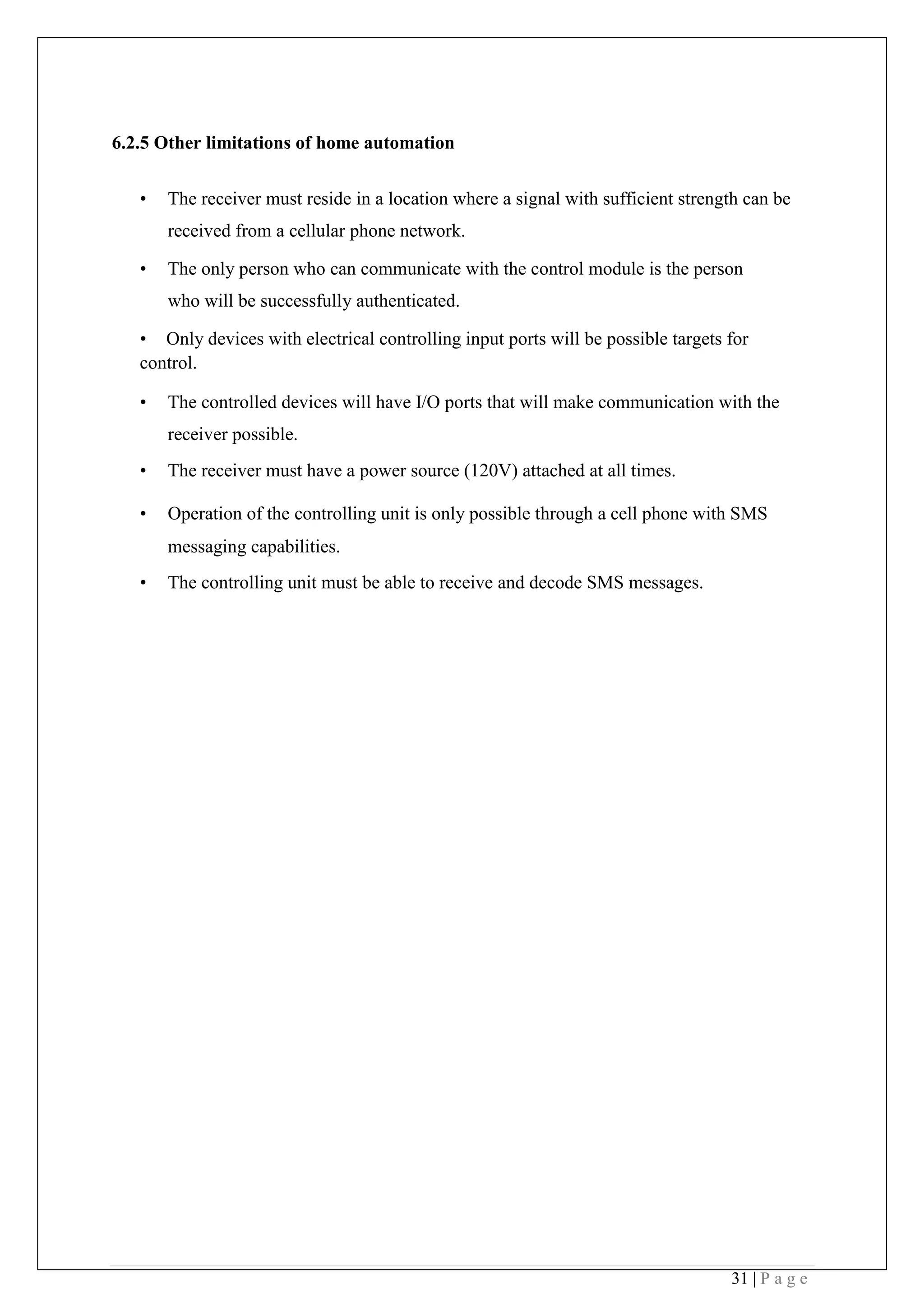 31 | P a g e
6.2.5 Other limitations of home automation
• The receiver must reside in a location where a signal with sufficient strength can be
received from a cellular phone network.
• The only person who can communicate with the control module is the person
who will be successfully authenticated.
• Only devices with electrical controlling input ports will be possible targets for
control.
• The controlled devices will have I/O ports that will make communication with the
receiver possible.
• The receiver must have a power source (120V) attached at all times.
• Operation of the controlling unit is only possible through a cell phone with SMS
messaging capabilities.
• The controlling unit must be able to receive and decode SMS messages. 
 