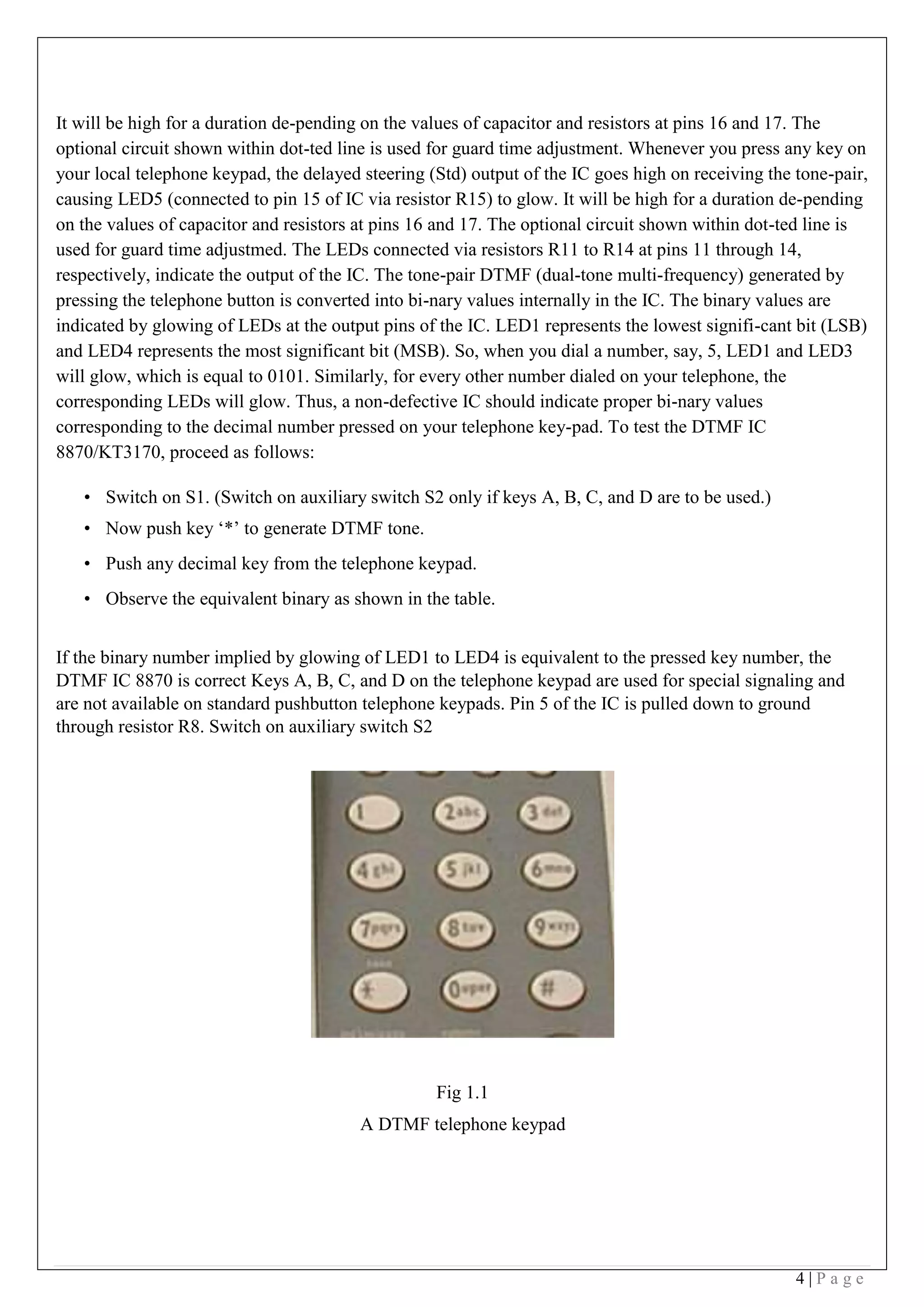 4 | P a g e
It will be high for a duration de-pending on the values of capacitor and resistors at pins 16 and 17. The
optional circuit shown within dot-ted line is used for guard time adjustment. Whenever you press any key on
your local telephone keypad, the delayed steering (Std) output of the IC goes high on receiving the tone-pair,
causing LED5 (connected to pin 15 of IC via resistor R15) to glow. It will be high for a duration de-pending
on the values of capacitor and resistors at pins 16 and 17. The optional circuit shown within dot-ted line is
used for guard time adjustmed. The LEDs connected via resistors R11 to R14 at pins 11 through 14,
respectively, indicate the output of the IC. The tone-pair DTMF (dual-tone multi-frequency) generated by
pressing the telephone button is converted into bi-nary values internally in the IC. The binary values are
indicated by glowing of LEDs at the output pins of the IC. LED1 represents the lowest signifi-cant bit (LSB)
and LED4 represents the most significant bit (MSB). So, when you dial a number, say, 5, LED1 and LED3
will glow, which is equal to 0101. Similarly, for every other number dialed on your telephone, the
corresponding LEDs will glow. Thus, a non-defective IC should indicate proper bi-nary values
corresponding to the decimal number pressed on your telephone key-pad. To test the DTMF IC
8870/KT3170, proceed as follows: 
• Switch on S1. (Switch on auxiliary switch S2 only if keys A, B, C, and D are to be used.)
• Now push key ‘*’ to generate DTMF tone.
• Push any decimal key from the telephone keypad.
• Observe the equivalent binary as shown in the table.
 
If the binary number implied by glowing of LED1 to LED4 is equivalent to the pressed key number, the
DTMF IC 8870 is correct Keys A, B, C, and D on the telephone keypad are used for special signaling and
are not available on standard pushbutton telephone keypads. Pin 5 of the IC is pulled down to ground
through resistor R8. Switch on auxiliary switch S2
Fig 1.1
A DTMF telephone keypad
 