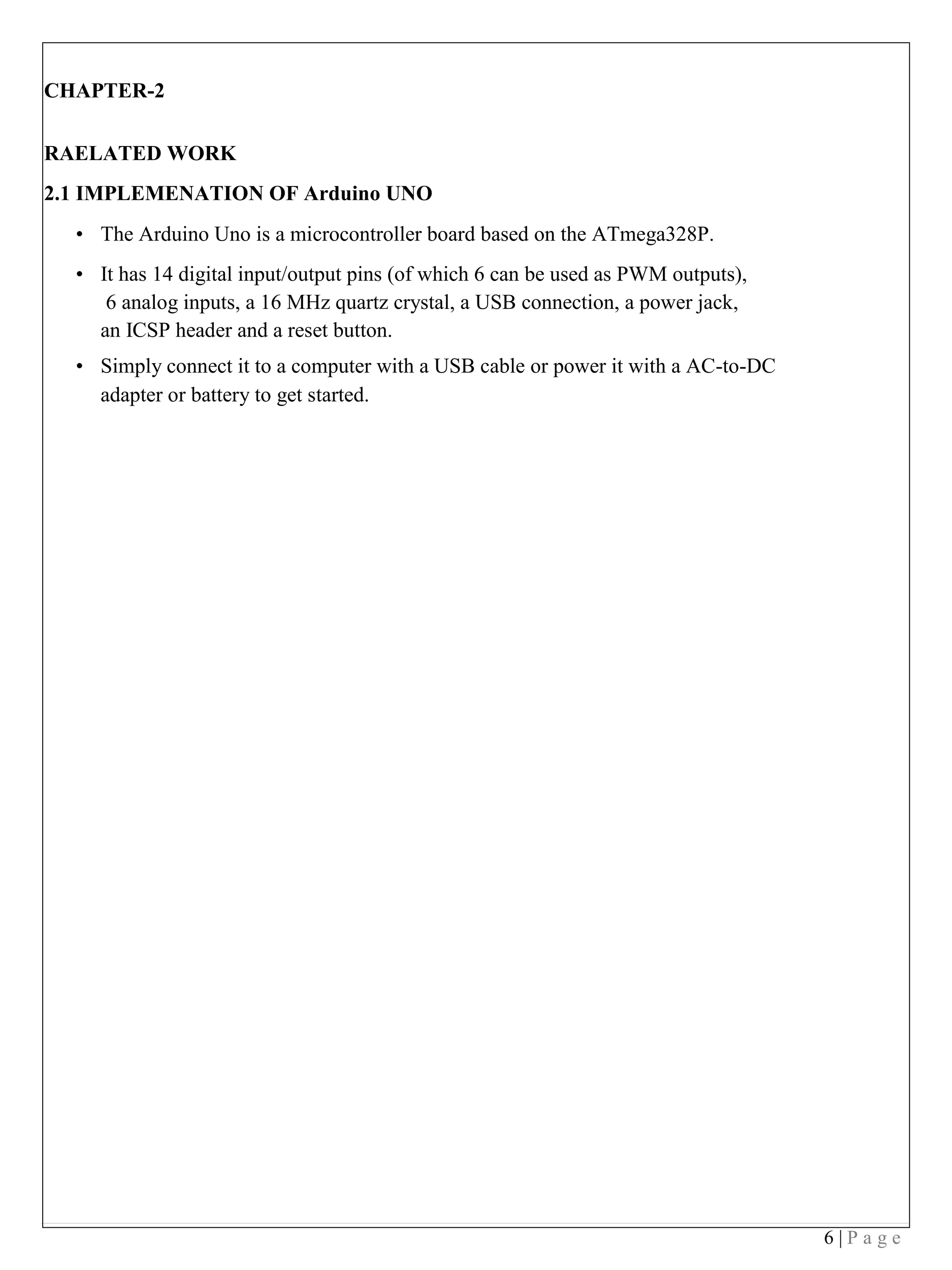 6 | P a g e
CHAPTER-2
RAELATED WORK
2.1 IMPLEMENATION OF Arduino UNO
• The Arduino Uno is a microcontroller board based on the ATmega328P.
• It has 14 digital input/output pins (of which 6 can be used as PWM outputs),
6 analog inputs, a 16 MHz quartz crystal, a USB connection, a power jack,
an ICSP header and a reset button.
• Simply connect it to a computer with a USB cable or power it with a AC-to-DC
adapter or battery to get started.
 