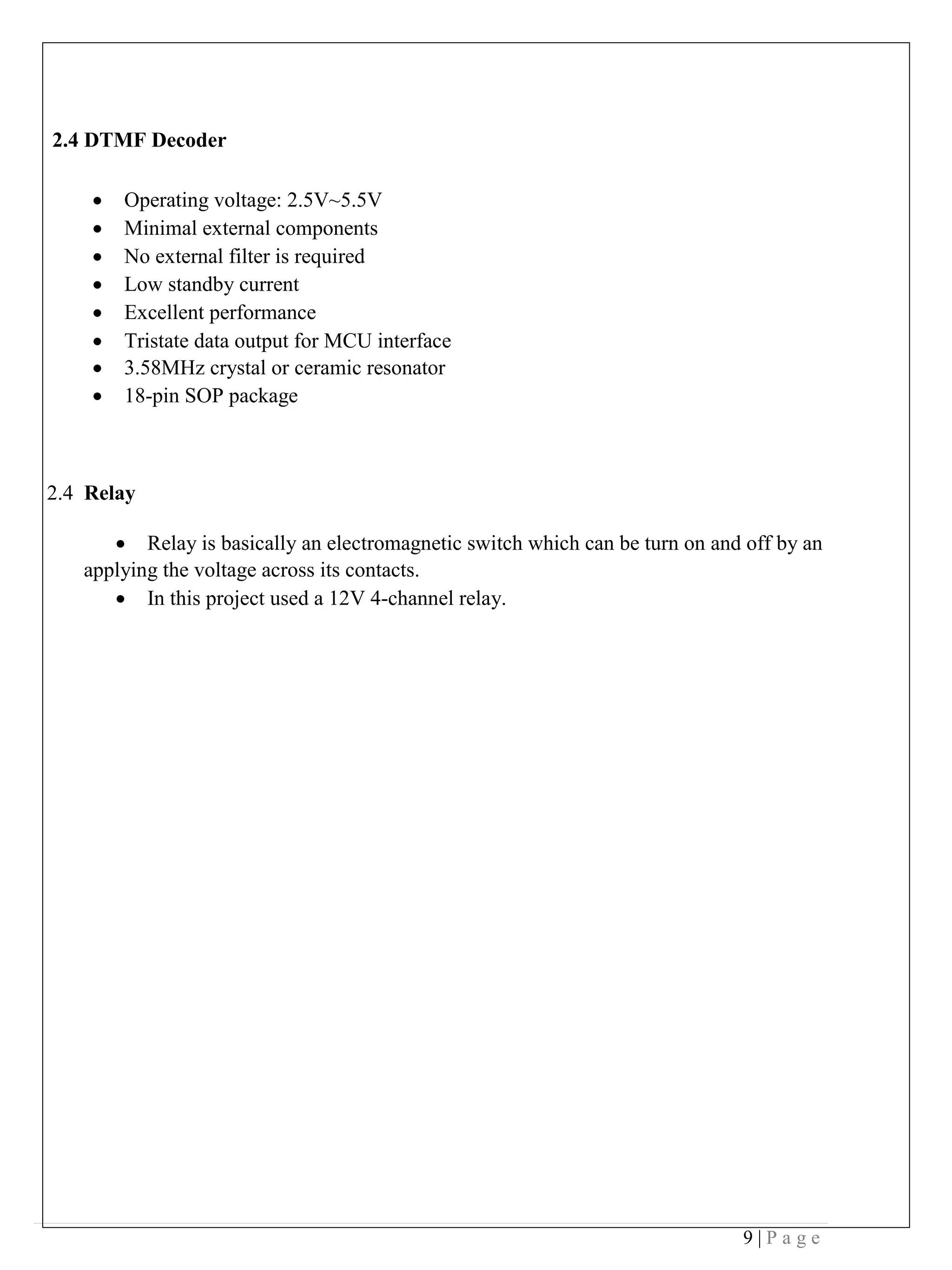 9 | P a g e
2.4 DTMF Decoder
• Operating voltage: 2.5V~5.5V
• Minimal external components
• No external filter is required
• Low standby current
• Excellent performance
• Tristate data output for MCU interface
• 3.58MHz crystal or ceramic resonator
• 18-pin SOP package
2.4 Relay
• Relay is basically an electromagnetic switch which can be turn on and off by an
applying the voltage across its contacts.
• In this project used a 12V 4-channel relay.
 