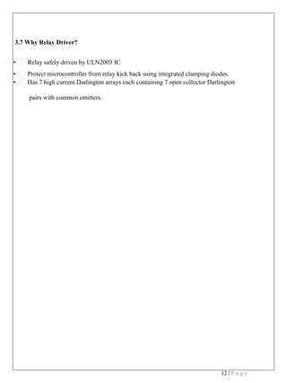 12 | P a g e
3.7 Why Relay Driver?
• Relay safely driven by ULN2003 IC
• Protect microcontroller from relay kick back using integrated clamping diodes.
• Has 7 high current Darlington arrays each containing 7 open collector Darlington
pairs with common emitters.
 