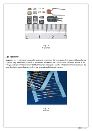 17 | P a g e
 
 
Fig 3.4
Capacitoe
 
3.2.8 RESISTOR
A resistor is a two-terminal electrical or electronic component that opposes an electric current by producing
a voltage drop between its terminals in accordance with Ohm's law: The electrical resistance is equal to the
voltage drop across the resistor divided by the current through the resistor while the temperature remains the
same. Resistors are used as part of electrical networks and electronic circuits.
 
 
 
 
Fig 3.5
Resister
 
 