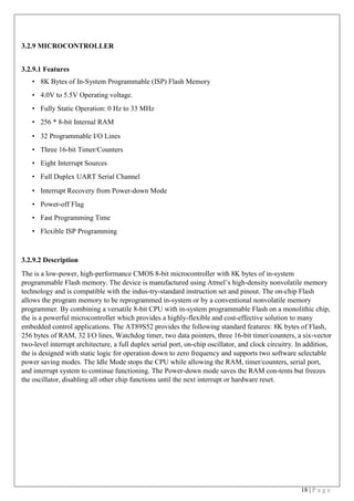 18 | P a g e
3.2.9 MICROCONTROLLER
 
3.2.9.1 Features
• 8K Bytes of In-System Programmable (ISP) Flash Memory
• 4.0V to 5.5V Operating voltage.
• Fully Static Operation: 0 Hz to 33 MHz
• 256 * 8-bit Internal RAM
• 32 Programmable I/O Lines
• Three 16-bit Timer/Counters
• Eight Interrupt Sources
• Full Duplex UART Serial Channel
• Interrupt Recovery from Power-down Mode
• Power-off Flag
• Fast Programming Time
• Flexible ISP Programming
3.2.9.2 Description
The is a low-power, high-performance CMOS 8-bit microcontroller with 8K bytes of in-system
programmable Flash memory. The device is manufactured using Atmel’s high-density nonvolatile memory
technology and is compatible with the indus-try-standard instruction set and pinout. The on-chip Flash
allows the program memory to be reprogrammed in-system or by a conventional nonvolatile memory
programmer. By combining a versatile 8-bit CPU with in-system programmable Flash on a monolithic chip,
the is a powerful microcontroller which provides a highly-flexible and cost-effective solution to many
embedded control applications. The AT89S52 provides the following standard features: 8K bytes of Flash,
256 bytes of RAM, 32 I/O lines, Watchdog timer, two data pointers, three 16-bit timer/counters, a six-vector
two-level interrupt architecture, a full duplex serial port, on-chip oscillator, and clock circuitry. In addition,
the is designed with static logic for operation down to zero frequency and supports two software selectable
power saving modes. The Idle Mode stops the CPU while allowing the RAM, timer/counters, serial port,
and interrupt system to continue functioning. The Power-down mode saves the RAM con-tents but freezes
the oscillator, disabling all other chip functions until the next interrupt or hardware reset.
 