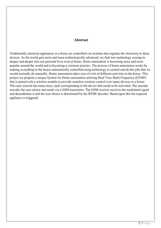 2 | P a g e
Abstract
Traditionally electrical appliances in a home are controlled via switches that regulate the electricity to these
devices. As the world gets more and more technologically advanced, we find new technology coming in
deeper and deeper into our personal lives even at home. Home automation is becoming more and more
popular around the world and is becoming a common practice. The process of home automation works by
making everything in the house automatically controlled using technology to control and do the jobs that we
would normally do manually. Home automation takes care of a lot of different activities in the house. This
project we propose a unique System for Home automation utilizing Dual Tone Multi Frequency (DTMF)
that is paired with a wireless module to provide seamless wireless control over many devices in a house.
This user console has many keys, each corresponding to the device that needs to be activated. The encoder
encodes the user choice and sends via a GSM transmitter. The GSM receiver receives the modulated signal
and demodulates it and the user choice is determined by the DTMF decoder. Based upon this the required
appliance is triggered.
 