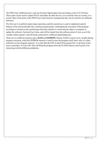 23 | P a g e
The 89S52 has 4 different ports, each one having 8 Input/output lines providing a total of 32 I/O lines.
Those ports can be used to output DATA and orders do other devices, or to read the state of a sensor, or a
switch. Most of the ports of the 89S52 have 'dual function' meaning that they can be used for two different
functions.
The first one is to perform input/output operations and the second one is used to implement special
features of the microcontroller like counting external pulses, interrupting the execution of the program
according to external events, performing serial data transfer or connecting the chip to a computer to
update the software. Each port has 8 pins, and will be treated from the software point of view as an 8-bit
variable called 'register', each bit being connected to a different Input/Output pin.
There are two different memory types: RAM and EEPROM. Shortly, RAM is used to store variable during
program execution, while the EEPROM memory is used to store the program itself, that's why it is often
referred to as the 'program memory'. It is clear that the CPU (Central Processing Unit) is the heart of the
micro controllers. It is the CPU that will Read the program from the FLASH memory and Execute it by
interacting with the different peripherals.
 