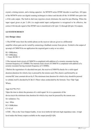 25 | P a g e
crystal, a timing resistor, and a timing capacitor. An MT8870 series DTMF decoder is used here. All types
of the MT8870 series use digital counting techniques to detect and decode all the 16 DTMF tone pairs into
a 4-bit code output. The built-in dial tone rejection circuit eliminates the need for pre-filtering. When the
input signal given at pin 2 (IN-) in single-ended input configuration is recognized to be effective, the
correct 4-bit decode signal of the DTMF tone is transferred to Q1 (pin 11) through Q4 (pin 14) outputs.
4.4 SYSTEM DESIGN
4.4.1 Design values
1.The DTMF tones from the mobile phone on the receiver side are given to a differential
amplifier whose gain can be varied by connecting a feedback resistor from pin no. 3(which is the output of
op-amp) of CM8870.In our application the required gain is unity so we select,
R1=100Kohms,
R2=100Kohms
=>Gain=R2/R1=1
2.The internal clock circuit of CM8870 is completed with addition of a ceramic resonator having
resonant frequency of 3.58MHz.The internal clock circuit of CM8870 is completed with addition of a
ceramic resonator having resonant frequency of 3.58MHz.
3.Before the registration of a decoded tone pair, the receiver (CM8870) checks for a valid signal
duration (duration for which a key is pressed by the remote user).This check is performed by an
external RC time constant driven by E.The minimum time duration for which a key should be pressed
to validate itself is decided by R 3& C3.There values aredecided by the formula: Trec=Tdp+Tgtp
Where,
Tgtp=0.67*R 3*C3
Tdpis the time to detect the presence of a valid signal. So it is a parameter of the
device.trecis the minimum time duration for which a key must be pressed by the remote user
for validation. For,
trec= 40ms
R.3=300Kohms
C3=0.1uf
4.TOE - This is the Tone Output Enable. A low level shifts Q1-Q4 toits high impedance state. A high
level makes the binary output available on the output pins(Q1-Q4).
 