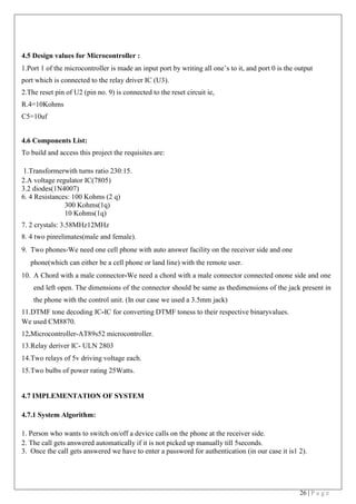 26 | P a g e
4.5 Design values for Microcontroller :
1.Port 1 of the microcontroller is made an input port by writing all one’s to it, and port 0 is the output
port which is connected to the relay driver IC (U3).
2.The reset pin of U2 (pin no. 9) is connected to the reset circuit ie,
R.4=10Kohms
C5=10uf
4.6 Components List:
To build and access this project the requisites are:
1.Transformerwith turns ratio 230:15.
2.A voltage regulator IC(7805)
3.2 diodes(1N4007)
6. 4 Resistances: 100 Kohms (2 q)
300 Kohms(1q)
10 Kohms(1q)
7. 2 crystals: 3.58MHz12MHz
8. 4 two pinrelimates(male and female).
9. Two phones-We need one cell phone with auto answer facility on the receiver side and one
phone(which can either be a cell phone or land line) with the remote user.
10. A Chord with a male connector-We need a chord with a male connector connected onone side and one
end left open. The dimensions of the connector should be same as thedimensions of the jack present in
the phone with the control unit. (In our case we used a 3.5mm jack)
11.DTMF tone decoding IC-IC for converting DTMF toness to their respective binaryvalues.
We used CM8870.
12.Microcontroller-AT89s52 microcontroller.
13.Relay deriver IC- ULN 2803
14.Two relays of 5v driving voltage each.
15.Two bulbs of power rating 25Watts.
4.7 IMPLEMENTATION OF SYSTEM
4.7.1 System Algorithm:
1. Person who wants to switch on/off a device calls on the phone at the receiver side.
2. The call gets answered automatically if it is not picked up manually till 5seconds.
3. Once the call gets answered we have to enter a password for authentication (in our case it is1 2).
 