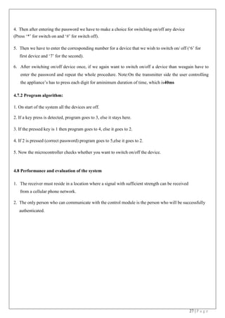 27 | P a g e
4. Then after entering the password we have to make a choice for switching on/off any device
(Press ‘*’ for switch on and ‘#’ for switch off).
5. Then we have to enter the corresponding number for a device that we wish to switch on/ off (‘6’ for
first device and ‘7’ for the second).
6. After switching on/off device once, if we again want to switch on/off a device than weagain have to
enter the password and repeat the whole procedure. Note:On the transmitter side the user controlling
the appliance’s has to press each digit for aminimum duration of time, which is40ms
4.7.2 Program algorithm:
1. On start of the system all the devices are off.
2. If a key press is detected, program goes to 3, else it stays here.
3. If the pressed key is 1 then program goes to 4, else it goes to 2.
4. If 2 is pressed (correct password) program goes to 5,else it goes to 2.
5. Now the microcontroller checks whether you want to switch on/off the device.
4.8 Performance and evaluation of the system
1. The receiver must reside in a location where a signal with sufficient strength can be received
from a cellular phone network.
2. The only person who can communicate with the control module is the person who will be successfully
authenticated.
 