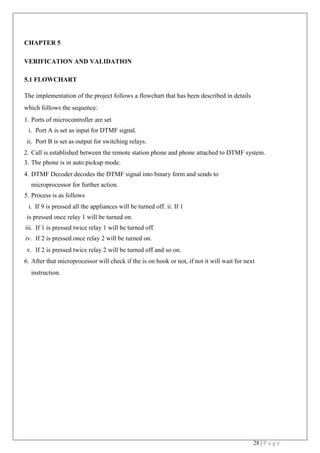 28 | P a g e
CHAPTER 5
VERIFICATION AND VALIDATION
5.1 FLOWCHART
The implementation of the project follows a flowchart that has been described in details
which follows the sequence:
1. Ports of microcontroller are set
i. Port A is set as input for DTMF signal.
ii. Port B is set as output for switching relays.
2. Call is established between the remote station phone and phone attached to DTMF system.
3. The phone is in auto pickup mode.
4. DTMF Decoder decodes the DTMF signal into binary form and sends to
microprocessor for further action.
5. Process is as follows
i. If 9 is pressed all the appliances will be turned off. ii. If 1
is pressed once relay 1 will be turned on.
iii. If 1 is pressed twice relay 1 will be turned off.
iv. If 2 is pressed once relay 2 will be turned on.
v. If 2 is pressed twice relay 2 will be turned off and so on.
6. After that microprocessor will check if the is on hook or not, if not it will wait for next
instruction.
 