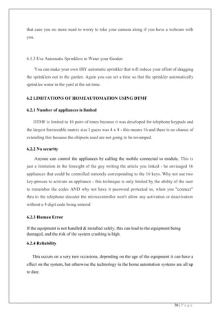 30 | P a g e
that case you no more need to worry to take your camera along if you have a webcam with
you.
6.1.5 Use Automatic Sprinklers to Water your Garden
You can make your own DIY automatic sprinkler that will reduce your effort of dragging
the sprinklers out in the garden. Again you can set a time so that the sprinkler automatically
sprinkles water in the yard at the set time.
6.2 LIMITATIONS OF HOMEAUTOMATION USING DTMF
6.2.1 Number of appliances is limited
DTMF is limited to 16 pairs of tones because it was developed for telephone keypads and
the largest foreseeable matrix size I guess was 4 x 4 - this means 16 and there is no chance of
extending this because the chipsets used are not going to be revamped.
6.2.2 No security
Anyone can control the appliances by calling the mobile connected to module. This is
just a limitation in the foresight of the guy writing the article you linked - he envisaged 16
appliances that could be controlled remotely corresponding to the 16 keys. Why not use two
key-presses to activate an appliance - this technique is only limited by the ability of the user
to remember the codes AND why not have it password protected so, when you "connect"
thru to the telephone decoder the microcontroller won't allow any activation or deactivation
without a 4 digit code being entered
6.2.3 Human Error
If the equipment is not handled & installed safely, this can lead to the equipment being
damaged, and the risk of the system crashing is high.
6.2.4 Reliability
This occurs on a very rare occasions, depending on the age of the equipment it can have a
effect on the system, but otherwise the technology in the home automation systems are all up
to date.
 