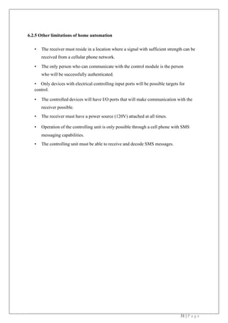 31 | P a g e
6.2.5 Other limitations of home automation
• The receiver must reside in a location where a signal with sufficient strength can be
received from a cellular phone network.
• The only person who can communicate with the control module is the person
who will be successfully authenticated.
• Only devices with electrical controlling input ports will be possible targets for
control.
• The controlled devices will have I/O ports that will make communication with the
receiver possible.
• The receiver must have a power source (120V) attached at all times.
• Operation of the controlling unit is only possible through a cell phone with SMS
messaging capabilities.
• The controlling unit must be able to receive and decode SMS messages. 
 
