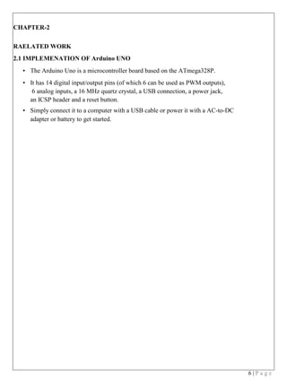 6 | P a g e
CHAPTER-2
RAELATED WORK
2.1 IMPLEMENATION OF Arduino UNO
• The Arduino Uno is a microcontroller board based on the ATmega328P.
• It has 14 digital input/output pins (of which 6 can be used as PWM outputs),
6 analog inputs, a 16 MHz quartz crystal, a USB connection, a power jack,
an ICSP header and a reset button.
• Simply connect it to a computer with a USB cable or power it with a AC-to-DC
adapter or battery to get started.
 
