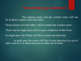 Non-mixing type condensers
The exhaust steam and the coolant water will not
be in direct contact with each other.
Steam passes over the tubes, which contain the coolant water.
There can be single pass and two pass condenser in this form.
In single pass, the Water will flow in only one direction.
In multi pass the water will flow in one direction in a set of
tubes and flow in other direction in other set of tubes.
 