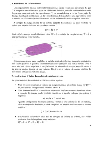 5. Primeira lei da Termodinâmica
Uma importante lei baseada na teoria termodinâmica, a Lei de conservação de Energia, diz que
<<
a energia de um sistema não pode ser criada nem destruída, mas sim transformada de uma
forma para outra ou transferida entre sistemas >>
. Na termodinâmica, a Lei da Conservação de
Energia é conhecida por Primeira Lei da Termodinâmica. Esta estabelece uma equivalência entre
o trabalho e o calor trocados entre um sistema e o seu meio exterior e tem o seguinte enunciado:
A variação da energia interna de um sistema depende da quantidade de calor recebida ou
cedida e do trabalho realizado por ou sobre o sistema.
∆𝑈 = ∆𝑄 + 𝑊
Onde: ∆𝑄-é a energia transferida como calor; ∆𝑈 − é a variação da energia interna; W – é a
energia transferida como trabalho.
Convencionou-se que calor recebido e o trabalho realizado sobre um sistema termodinâmico
têm valores positivos e, quando o sistema termodinâmico cede calor e/ou realiza trabalho sobre o
meio, este têm valores negativos. A energia interna é o somatório da energia potencial interna e
da energia cinética interna. A sua variação, ∆𝑈, deve-se à variação da energia cinética do
movimento térmico das partículas do gás.
5.1 Aplicação da 1ª Lei da Termodinâmica aos isoprocessos
Da primeira Lei da Termodinâmica, é fácil concluir o seguinte:
 Num processo isotérmico, a variação de energia interna de um sistema é dada por ∆𝑈 =
𝑊, uma vez que a temperatura é constante e 𝑄 = 0
 Num processo isobárico, o aumento da temperatura implica o aumento do volume, da-se
a expansão do sistema, o calor recebido é positivo e o trabalho realizado pelo sistema é
negativo:
𝑄 > 0; 𝑊 < 0 ⇒ ∆𝑈 > 0 .
Quando a temperatura do sistema diminui, verifica-se uma diminuição do seu volume,
dá-se a compressão do sistema, o calor é negativo e o trabalho realizado sobre o sistema
positivo:
𝑄 < 0; 𝑊 > 0 ⇒ ∆𝑈 < 0.
 No processo isovolúmico, onde não há variação de volume do sistema, não ocorre
realização de trabalho pelo ou sobre o sistema:
∆𝑉 = 0 ⇒ 𝑊 = 0 ⇒ ∆𝑈 = 𝑄.
10
 