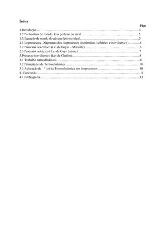Índice
Pág:
1.Introdução………………………………………………………………………………….. 4
1.2.Parâmetros de Estado. Gás perfeito ou ideal……………………………………………...5
1.3.Equação de estado do gás perfeito ou ideal……………………………………………….5
2.1.Isoprocessos. Diagramas dos isoprocessos (isotérmico, isobárico e isovolúmico)………..6
2.2.Processo isotérmico (Lei de Boyle – Mariotte)……………………………………………6
2.3.Processo isobárico ( Lei de Gay- Lussac)…………………………………………………7
3.Processo isovolúmico (Lei de Charles)……………………………………………………...8
3.1.Trabalho termodinâmico…………………………………………………………………...8
3.2.Primeira lei da Termodinâmica…………………………………………………………....10
3.3.Aplicação da 1ª Lei da Termodinâmica aos isoprocessos…………………………………10
4. Conclusão……………………………………………………………………………………11
4.1.Bibliografia………………………………………………………………………………...12
 