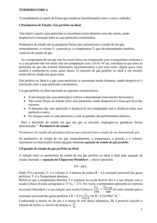 TERMODINÂMICA
.
Termodinâmica é a parte da Física que estuda as transformações entre o calor e trabalho.
1.Parâmetros de Estado. Gás perfeito ou ideal
Gás ideal é aquele cujas partículas se encontram muito distantes uma das outras, sendo
desprezível a interação entre as suas partículas constituintes.
Parâmetros do estado são as grandezas físicas que caracterizam o estado de um gás,
nomeadamente, o volume V, a pressão p, e a temperatura T, que são denominadas também,
variáveis do estado de gás.
Se a temperatura de um gás não for muito baixa em comparação com a temperatura ambiente e
se a sua pressão não for muito alta em comparação com 1,013x 105
pa, considera-se que entre as
partículas do gás não existem interacções intermoleculares e por essa razão, alguns gases reais
tendem a comportar-se como gases ideais. O conceito de gás perfeito ou ideal é um modelo
muito útil no estudo dos gases reais.
Gás perfeito ou ideal é o gás cujas partículas se encontram muito distantes, sendo desprezível a
interacção entre s suas partículas constituintes.
Um gás perfeito ou ideal apresenta as seguintes características:
 O movimento das suas particulas é caótico e desordenado (movimento browniano);
 Não existe forças de atracão entre suas partículas, sendo desprezível a força gravítica das
mesmas;
 O diametro das suas particulas é desprezível em comparação com a distância entre uma
partícula e outra;
 Os choques entre as suas particulas e com as paredes são perfeitamente elásticos.
Para a descrição do estado em que um gás se encontra empregam-se grandezas físicas
denominadas <<
Parâmetros de estado>>.
Parâmetros de estado são grandezas físicas que caracterizam o estado de um determinado gás.
Os parâmetros de estado de um gás, nomeadamente, a temperatura, a pressão e o volume,
encontram-se relacionados numa equação chamada equação de estado do gás perfeito.
2.Equação de estado do gás perfeito ou ideal
A relação entre os parâmetros de estado de um gás perfeito ou ideal é dada pela equação de
estado chamada ≪ equação de Clapeyron-Mendeleev ≫ abaixo apresenta:
PV= nRT,
Onde: P-é a pressão; V- é o volume; n- é número de moles; R – é a constante universal dos gases
perfeitos; T- é a Temperatura absoluta.
Refere-se que a temperatura absoluta T é expressa na escala Kelvin (K) e a sua relação com a
escala Celsius (Escala centígrada) é: T=𝑡℃ + 273. Por vezes, a temperatura apresenta-se expressa
na escala Fahrenheit e a sua relação com escala Celsius é:
𝑡℃
100
=
𝑡℉−32
180
.O valor tomado para a
constante universal dos gases perfeitos é R = 8,31
𝐽
𝑚𝑜𝑙.𝐾
Ou R= 8,31J.Mol-1
.K -1
.
Conhecendo a massa, m, do gás e a massa de mol dessa substancia, M, é possível calcular o
número de moles, n, através da relação n =
𝑚
𝑀
.
5
 