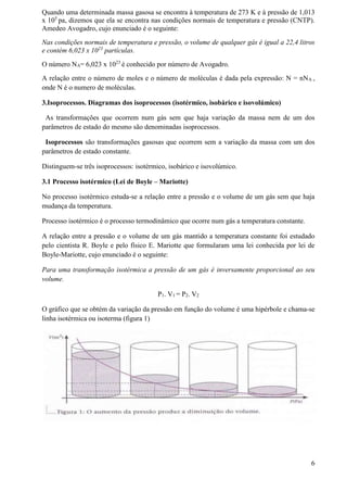 Quando uma determinada massa gasosa se encontra à temperatura de 273 K e à pressão de 1,013
x 105
pa, dizemos que ela se encontra nas condições normais de temperatura e pressão (CNTP).
Amedeo Avogadro, cujo enunciado é o seguinte:
Nas condições normais de temperatura e pressão, o volume de qualquer gás é igual a 22,4 litros
e contém 6,023 x 1023
partículas.
O número NA= 6,023 x 1023
é conhecido por número de Avogadro.
A relação entre o número de moles e o número de moléculas é dada pela expressão: N = nNA ,
onde N é o numero de moléculas.
3.Isoprocessos. Diagramas dos isoprocessos (isotérmico, isobárico e isovolúmico)
As transformações que ocorrem num gás sem que haja variação da massa nem de um dos
parâmetros de estado do mesmo são denominadas isoprocessos.
Isoprocessos são transformações gasosas que ocorrem sem a variação da massa com um dos
parâmetros de estado constante.
Distinguem-se três isoprocessos: isotérmico, isobárico e isovolúmico.
3.1 Processo isotérmico (Lei de Boyle – Mariotte)
No processo isotérmico estuda-se a relação entre a pressão e o volume de um gás sem que haja
mudança da temperatura.
Processo isotérmico é o processo termodinâmico que ocorre num gás a temperatura constante.
A relação entre a pressão e o volume de um gás mantido a temperatura constante foi estudado
pelo cientista R. Boyle e pelo físico E. Mariotte que formularam uma lei conhecida por lei de
Boyle-Mariotte, cujo enunciado é o seguinte:
Para uma transformação isotérmica a pressão de um gás é inversamente proporcional ao seu
volume.
P1. V1 = P2. V2
O gráfico que se obtém da variação da pressão em função do volume é uma hipérbole e chama-se
linha isotérmica ou isoterma (figura 1)
6
 