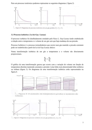Para um processo isotérmico podemos representar os seguintes diagramas ( figura 2)
3.2 Processo isobárico ( Lei de Gay- Lussac)
O processo isobárico foi detalhadamente estudado pelo físico L. Gay-Lussac tendo estabelecido
a relação entre a temperatura e o volume de um gás sem que haja mudança da sua pressão.
Processo Isobárico é o processo termodinâmico que ocorre num gás mantido a pressão constante
pode ser estabelecida a partir da Lei de Gay-Lussac abaixo:
Numa transformação isobárica de um gás a temperatura e o volume são directamente
proporcionais.
𝑉1
𝑇1
=
𝑉2
𝑇2
O gráfico de uma transformação gasosa que ocorre com a variação do volume em função de
temperatura absoluta mantendo constante a pressão é uma linha recta denominada linha isobárica
ou isóbara (figura 3). Os diagramas de uma transformação isobárica estão representados na
figura.4.
7
 
