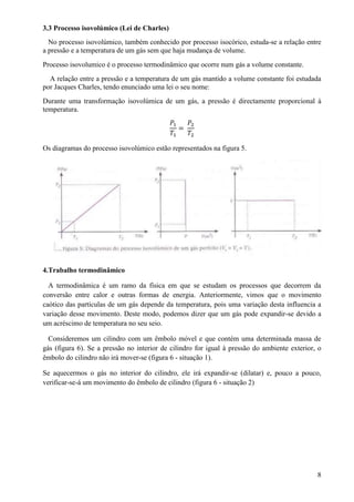3.3 Processo isovolúmico (Lei de Charles)
No processo isovolúmico, também conhecido por processo isocórico, estuda-se a relação entre
a pressão e a temperatura de um gás sem que haja mudança de volume.
Processo isovolumico é o processo termodinâmico que ocorre num gás a volume constante.
A relação entre a pressão e a temperatura de um gás mantido a volume constante foi estudada
por Jacques Charles, tendo enunciado uma lei o seu nome:
Durante uma transformação isovolúmica de um gás, a pressão é directamente proporcional à
temperatura.
𝑃1
𝑇1
=
𝑃2
𝑇2
Os diagramas do processo isovolúmico estão representados na figura 5.
4.Trabalho termodinâmico
A termodinâmica é um ramo da física em que se estudam os processos que decorrem da
conversão entre calor e outras formas de energia. Anteriormente, vimos que o movimento
caótico das partículas de um gás depende da temperatura, pois uma variação desta influencia a
variação desse movimento. Deste modo, podemos dizer que um gás pode expandir-se devido a
um acréscimo de temperatura no seu seio.
Consideremos um cilindro com um êmbolo móvel e que contém uma determinada massa de
gás (figura 6). Se a pressão no interior de cilindro for igual à pressão do ambiente exterior, o
êmbolo do cilindro não irá mover-se (figura 6 - situação 1).
Se aquecermos o gás no interior do cilindro, ele irá expandir-se (dilatar) e, pouco a pouco,
verificar-se-á um movimento do êmbolo de cilindro (figura 6 - situação 2)
8
 