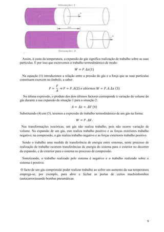 Assim, à custa da temperatura, a expansão do gás significa realização de trabalho sobre as suas
partículas. É por isso que escrevemos o trabalho termodinâmico de modo:
𝑊 = 𝐹. ∆𝑥(1)
Na equação (1) introduzimos a relação entre a pressão do gás e a força que as suas partículas
constituem exercem no êmbolo, a saber:
𝑃 =
𝐹
𝐴
⇒ 𝐹 = 𝑃. 𝐴(2) 𝑒 𝑜𝑏𝑡𝑒𝑚𝑜𝑠 𝑊 = 𝑃. 𝐴. ∆𝑥 (3)
Na última expressão, o produto dos dois últimos factores corresponde à variação do volume do
gás durante a sua expansão da situação 1 para a situação 2:
𝐴 = ∆𝑥 = ∆𝑉 (4)
Substituindo (4) em (3), teremos a expressão do trabalho termodinâmico de um gás na forma:
𝑊 = 𝑃 . ∆𝑉.
Nas transformações isocóricas, um gás não realiza trabalho, pois não ocorre variação de
volume. Na expansão de um gás, este realiza trabalho positivo e as forças exteriores trabalho
negativo; na compressão, o gás realiza trabalho negativo e as forças exteriores trabalho positivo.
Sendo o trabalho uma medida de transferência de energia entre sistemas, neste processo de
realização de trabalho ocorrem transferências de energia do sistema para o exterior no decorrer
da expansão, e do exterior para o sistema no processo de compressão.
Sintetizando, o trabalho realizado pelo sistema é negativo e o trabalho realizado sobre o
sistema é positivo.
O facto de um gás comprimido poder realizar trabalho ao sofrer um aumento da sua temperatura
emprega-se, por exemplo, para abrir e fechar as portas de certos machimbombos
(autocarros)usando bombas pneumáticas.
9
 