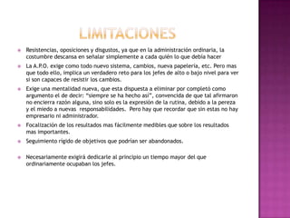 APLICACIONES: 	Era utilizado mayormente por multinacionales y compañías dedicadas a la venta pero ha ido calando en otras áreas o tipos de organización. Ya que es aplicable a todos los niveles de la organización.En muchas variadas empresas multinacionales se utiliza para dirigir a las empresas filiales situadas en diversos países.La práctica ha demostrado que la dirección por objetivos, si se aplica correctamente y con una buena dosis de planificación, puede ser muy útil.Algo muy importante en la APO, es que los objetivos han de resultar del acuerdo entre las partes. Si son obligatorios, desaparece la motivación y puede ser sustituida por la frustración y otras series de actitudes negativas.