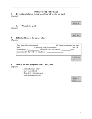 GO ON TO THE NEXT PAGE 
5. Do you have to have a photograph of yourself to get a bus pass? 
(1 point) 
_______________________________________________________________ 
Skills: 8, 
6. Where is the gym? 
(1 point) 
_______________________________________________________________ 
Skill: 11 
7. Fill in the blanks as the teacher talks. 
(7 points) 
You must also come to class · . Of course, sometimes you may 
feel · or you may miss your bus and · late. If 
that happens, · sure to tell your teacher and · your 
classmates for the work you may have · . 
Skills: 10, 
19 
8. What is the class going to do next? Check / one. 
(1 point) 
__ write a business letter 
__ have a short break 
__ do a short writing exercise 
__ write an academic essay 
Skills: 7, 
8, 19 
4 
 